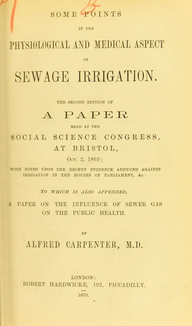 PHYSIOLOGICAL AND MEDICAL ASPECT OF SEWAGE IRRIGATION. THE SECOND EDITION OF BEAD AT THE SOCIAL SCIENCE CONGRESS, AT BRISTOL, Oct. 2, 1869 ; with notes upon the recent evidence adduced against lekigation in the houses of parliament, &c.: TO WHICH IS ALSO APPENDED, A PAPER ON THE INFLUENCE OF SEWER GAS ON THE PUBLIC HEALTH. BY ALFRED CAKPENTEK, M.D. LONDON: ROBERT HARDWICKE, 192, PICCADILLY. 1870.