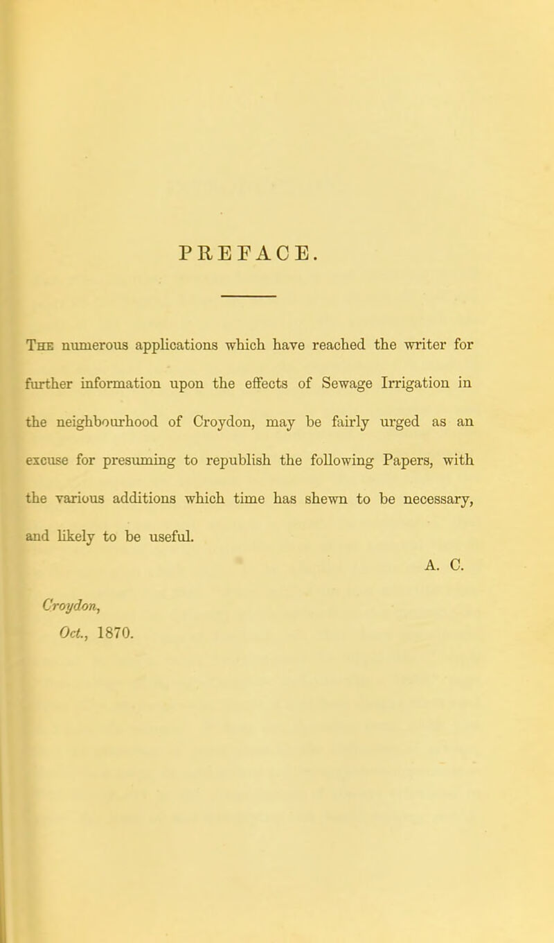 PREFACE. The numerous applications which have reached the writer for further information upon the effects of Sewage Irrigation in the neighbourhood of Croydon, may be fairly urged as an excuse for presuming to republish the following Papers, with the various additions which time has shewn to be necessary, and likely to be useful A. C. Croydon, Oct., 1870.