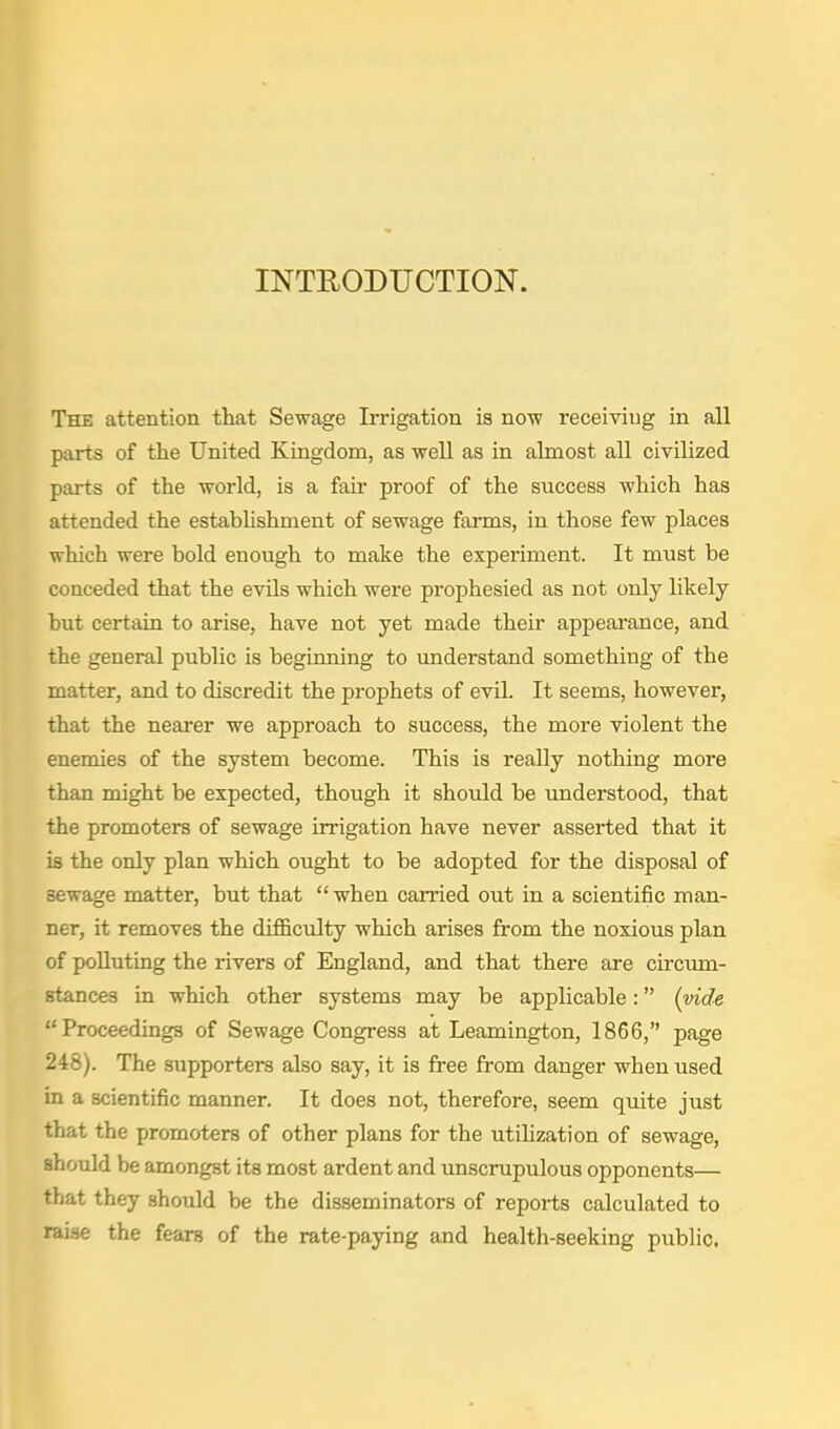 INTRODUCTION. The attention that Sewage Irrigation is now receiving in all parts of the United Kingdom, as well as in almost all civilized parts of the world, is a fair proof of the success which has attended the establishment of sewage farms, in those few places which were bold enough to make the experiment. It must be conceded that the evils which were prophesied as not only likely hut certain to arise, have not yet made their appearance, and the general public is beginning to understand something of the matter, and to discredit the prophets of evil. It seems, however, that the nearer we approach to success, the more violent the enemies of the system become. This is really nothing more than might be expected, though it should be understood, that the promoters of sewage irrigation have never asserted that it is the only plan which ought to be adopted for the disposal of sewage matter, but that  when carried out in a scientific man- ner, it removes the difi&cidty which arises from the noxious plan of polluting the rivers of England, and that there are circum- stances in which other systems may be applicable: {vide Proceedings of Sewage Congress at Leamington, 1866, page 248). The supporters also say, it is free from danger when used in a scientific manner. It does not, therefore, seem quite just that the promoters of other plans for the utihzation of sewage, should be amongst its most ardent and unscrupulous opponents— that they should be the disseminators of reports calculated to raise the fears of the rate-paying and health-seeking public.