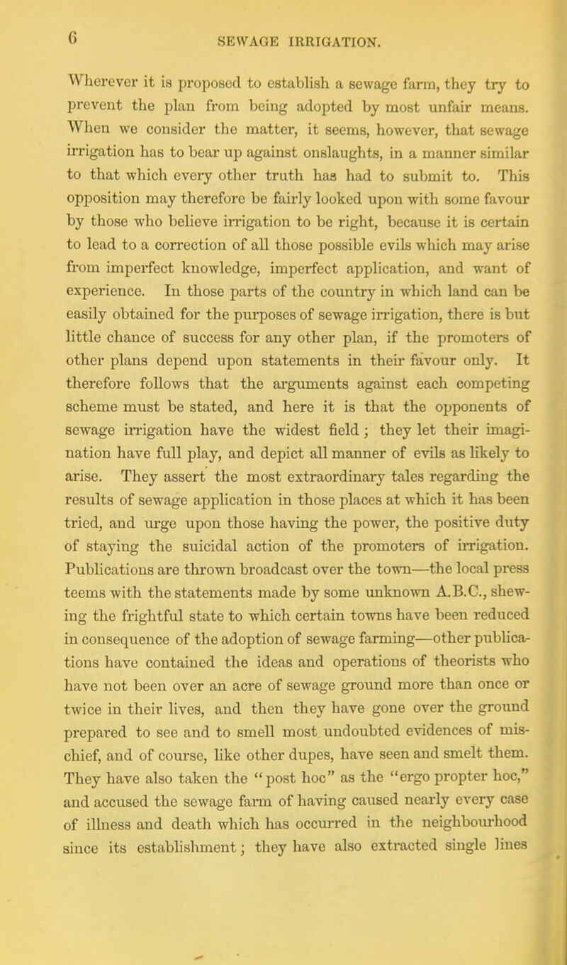 Wherever it is proposed to establish a sewage farm, they try to prevent the plan from being adopted by most unfair means. When we consider the matter, it seems, however, that sewage irrigation has to bear up against onslaughts, in a manner similar to that which every other truth haa had to submit to. This opposition may therefore be fairly looked upon with some favour by those who believe in-igation to be right, because it is certain to lead to a correction of all those possible evils which may arise from imperfect knowledge, imperfect application, and want of experience. In those parts of the country in which land can be easily obtained for the purposes of sewage irrigation, there is but little chance of success for any other plan, if the promoters of other plans depend upon statements in theii* favour only. It therefore follows that the ai-guments against each competing scheme must be stated, and here it is that the opponents of sewage irrigation have the widest field; they let their imagi- nation have full play, and depict all manner of evils as likely to arise. They assert the most extraordinary tales regarding the results of sewage application in those places at which it has been tried, and urge upon those having the power, the positive duty of staying the suicidal action of the promoters of iiTigation. Publications are thrown broadcast over the town—the local press teems with the statements made by some unknown A.B.C., shew- ing the frightful state to which certain towns have been reduced in consequence of the adoption of sewage farming—other publica- tions have contained the ideas and operations of theorists who have not been over an acre of sewage ground more than once or twice in their lives, and then they have gone over the ground prepared to see and to smell most undoubted evidences of mis- chief, and of course, like other dupes, have seen and smelt them. They have also taken the post hoc as the ergo propter hoc, and accused the sewage farm of having caused nearly every case of illness and death which has occurred in the neighbourhood since its establishment; they have also extracted single lines