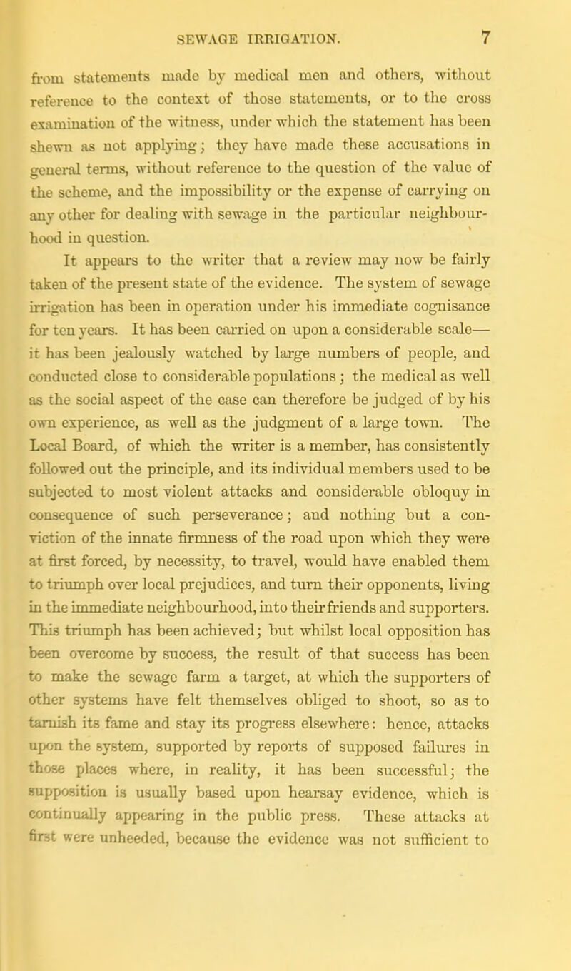 from statements made by medical men and others, without reference to the context of those statements, or to the cross examination of the witness, imder which the statement has been shewn as not applying; they have made these accusations in general terms, without reference to the question of the value of the scheme, and the impossibility or the expense of carrying on any other for dealing with sewage in the particular neighbour- hood in question. It appears to the writer that a review may now be fairly taken of the present state of the evidence. The system of sewage irrigation has been in oi)eration under his immediate cognisance for ten years. It has been carried on upon a considerable scale— it has been jealously watched by large numbers of people, and conducted close to considerable populations ; the medical as well as the social aspect of the case can therefore be judged of by his own experience, as weU as the judgment of a large town. The Local Board, of which the writer is a member, has consistently followed out the principle, and its individual members used to be subjected to most violent attacks and considerable obloquy in consequence of such perseverance; and nothing but a con- viction of the innate firmness of the road upon which they were at first forced, by necessity, to travel, would have enabled them to triumph over local prejudices, and turn their opponents, living in the immediate neighbourhood, into their friends and supporters. This triumph has been achieved; but whilst local opposition has been overcome by success, the result of that success has been to make the sewage farm a target, at which the supporters of other systems have felt themselves obliged to shoot, so as to tarnish its fame and stay its progress elsewhere: hence, attacks upon the system, supported by reports of supposed failures in those places where, in reality, it has been successful; the supposition is usually based upon hearsay evidence, which is continually appearing in the pubhc press. These attacks at first were unheeded, because the evidence was not sufficient to
