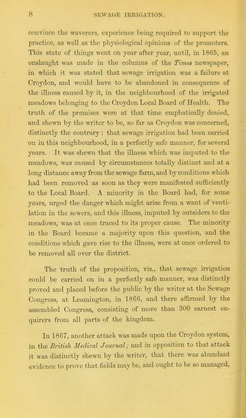 convince the waverers, experience being required to support the practice, as well as the physiological opinions of the promoters. This state of things went on year after year, until, in 1865, an onslaught was made in the columns of the Timet newspaper, in which it was stated that sewage irrigation was a failure at Croydon, and would have to be abandoned in consequence of the illness caused by it, in the neighbourhood of the irrigated meadows belonging to the Croydon Local Board of Health. The truth of the premises were at that time emphatically denied, and shewn by the writer to be, so far as Croydon was concerned, distinctly the contrary : that sewage irrigation had been carried on in this neighbourhood, in a perfectly safe manner, for several years. It was shewn that the illness which was imputed to the meadows, was caused by circvmistances totally distinct and at a long distance away from the sewage farm, and by conditions which had been removed as soon as they were manifested sufficiently to the Local Board. A minority in the Board had, for some years, urged the danger which might arise from a want of venti- lation in the sewers, and this illness, imputed by outsiders to the meadows, was at once traced to its proper cause. The minority in the Board became a majority upon this question, and the conditions which gave rise to the illness, were at once ordered to be removed all over the district. The truth of the proposition, viz., that sewage irrigation could be carried on in a perfectly safe manner, was distinctly proved and placed before the pubHc by the writer at the Sewage Congress, at Leamington, in 1866, and there afl&i-med by the assembled Congress, consisting of more than 300 earnest en- quirers from all parts of the kingdom. In 1867, another attack was made upon the Croydon system, in the British Medical Journal; and in opposition to that attack it was distinctly shewn by the writer, that there was abundant evidence to prove that fields may be, and ought to be so managed,
