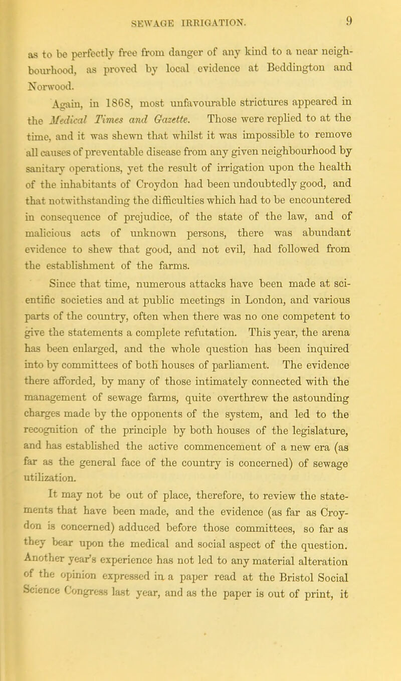 as to be perfectly free from danger of any kind to a near neigh- boiu-hood, as proved by local evidence at Beddington and Norwood. Atmin, in 1868, most unfavourable strictures appeared in the Medical Times and Gazette. Those were replied to at the time, and it was shewn that whilst it was impossible to remove all causes of preventable disease fi-om any given neighbourhood by sanitary operations, yet the result of irrigation upon the health of the inhabitants of Croydon had been undoubtedly good, and that notwithstanding the difl&culties which had to be encoimtered in consequence of prejudice, of the state of the law, and of malicious acts of tmknown persons, there was abimdant evidence to shew that good, and not evil, had followed from the estabhshment of the farms. Since that time, numerous attacks have been made at sci- entific societies and at public meetings in London, and various parts of the country, often when there was no one competent to give the statements a complete refutation. This year, the arena has been enlarged, and the whole question has been inquired into by committees of both houses of parhament. The evidence there afforded, by many of those intimately connected with the management of sewage farms, quite overthrew the astounding charges made by the opponents of the system, and led to the recognition of the principle by both houses of the legislature, and has established the active commencement of a new era (as far as the general face of the country is concerned) of sewage utilization. It may not be out of place, therefore, to review the state- ments that have been made, and the evidence (as far as Croy- don is concerned) adduced before those committees, so far as they bear upon the medical and social aspect of the question. Another year's experience has not led to any material alteration of the opinion expressed in a paper read at the Bristol Social Science Congress last year, and as the paper is out of print, it