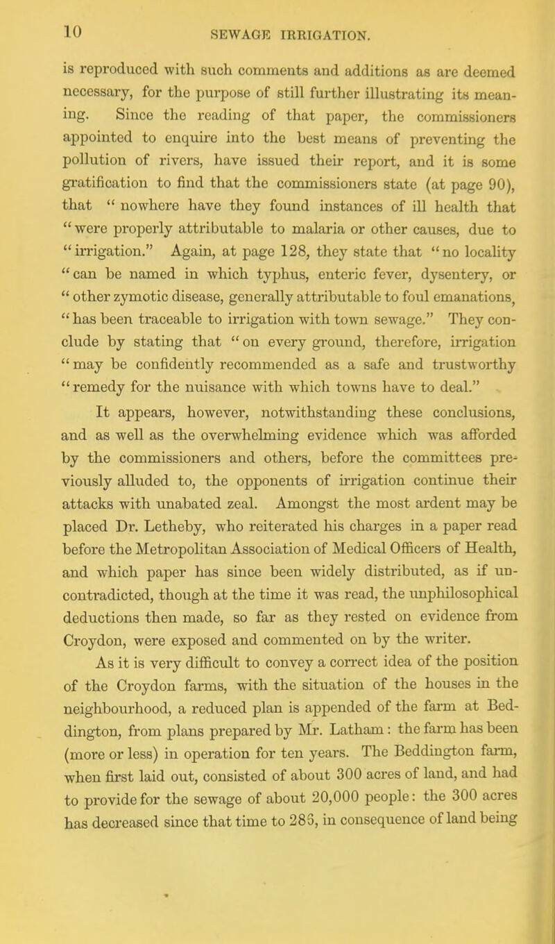 is reproduced with siich comments and additions as are deemed necessary, for the purpose of still further illustrating its mean- ing. Since the reading of that paper, the commissioners appointed to enquire into the best means of preventing the pollution of rivers, have issued their report, and it is some gi-atifi cation to find that the commissioners state (at page 90), that  nowhere have they found instances of ill health that  were properly attributable to malaria or other causes, due to in-igation. Again, at page 128, they state that no locahty can be named in which typhus, enteric fever, dysentery, or  other zymotic disease, generally attributable to foul emanations,  has been traceable to irrigation with town sewage. They con- clude by stating that  on every gi-ound, therefore, irrigation  may be confidently recommended as a safe and trustworthy remedy for the nuisance with which towns have to deal. It appears, however, notwithstanding these conclusions, and as well as the overwhelming evidence which was afforded by the commissioners and others, before the committees pre- viously alluded to, the opponents of irrigation continue then- attacks with unabated zeal. Amongst the most ardent may be placed Dr. Letheby, who reiterated his charges in a paper read before the Metropolitan Association of Medical Officers of Health, and which paper has since been widely distributed, as if un- contradicted, though at the time it was read, the imphilosophical deductions then made, so far as they rested on evidence from Croydon, were exposed and commented on by the writer. As it is very difficult to convey a con-ect idea of the position of the Croydon farms, with the situation of the houses in the neighbourhood, a reduced plan is appended of the farm at Bed- dington, from plans prepared by Mr. Latham: the farm has been (more or less) in operation for ten years. The Beddiugton farm, when first laid out, consisted of about 300 acres of land, and had to provide for the sewage of about 20,000 people: the 300 acres has decreased since that time to 283, in consequence of land being