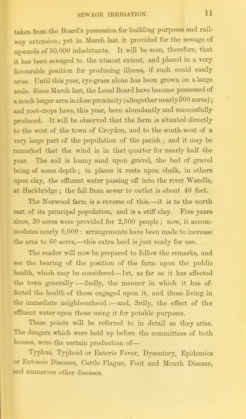 taken from the Boai-d's possession for building purposes and rail- way extension; yet in March last it provided for the sewage of upwai'ds of 50,000 inhabitants. It will be seen, therefore, that it has been sewaged to the utmost extent, and placed in a very favoiu-able position for producing illness, if such could easily arise. Until this yeai-, rye-gi-ass alone has been gi-own on a large scide. Since Mai-ch last, the Local Boai-d have become possessed of a much largei- area inclose proximity (altogether nearly 5 00 acres); and root-crops have, this year, been abundantly and successfully produced. It will be observed that the farm is situated directly to the west of the town of Croydon, and to the south-west of a very large part of the population of the parish; and it may be remarked that the wind is in that quarter for nearly half the year. The soil is loamy sand upon gravel, the bed of gravel being of some depth; in places it rests upon chalk, in others upon clay, the effluent water passing oflp into the river Wandle, at Hackbridge; the fall from sewer to outlet is about 40 feet. The Norwood farm is a reverse of this,—it is to the north east of its principal population, and is a stiff clay. Five years since, 30 acres were provided for 2,500 people; now, it accom- modates nearly 6,000 : arrangements have been made to increase the area to 60 acres,—^this extra land is just ready for use. The reader will now be prepared to follow the remarks, and see the bearing of the position of the farm upon the public health, which may be considered—1st, as far as it has affected the town generally:—2ndly, the manner in which it has af- fected the health of those engaged upon it, and those living in the immediate neighbourhood:—and, 3rdly, the effect of the efBuent water upon those using it for potable purposes. These points wiU be referred to in detail as they arise. The dangers which were held up before the committees of both houses, were the certain production of— Typhus, Typhoid or Enteric Fever, Dysentery, Epidemics or Entozoic Disea.ses, Cattle Plague, Foot and Mouth Disease, and numeroas other diseases.