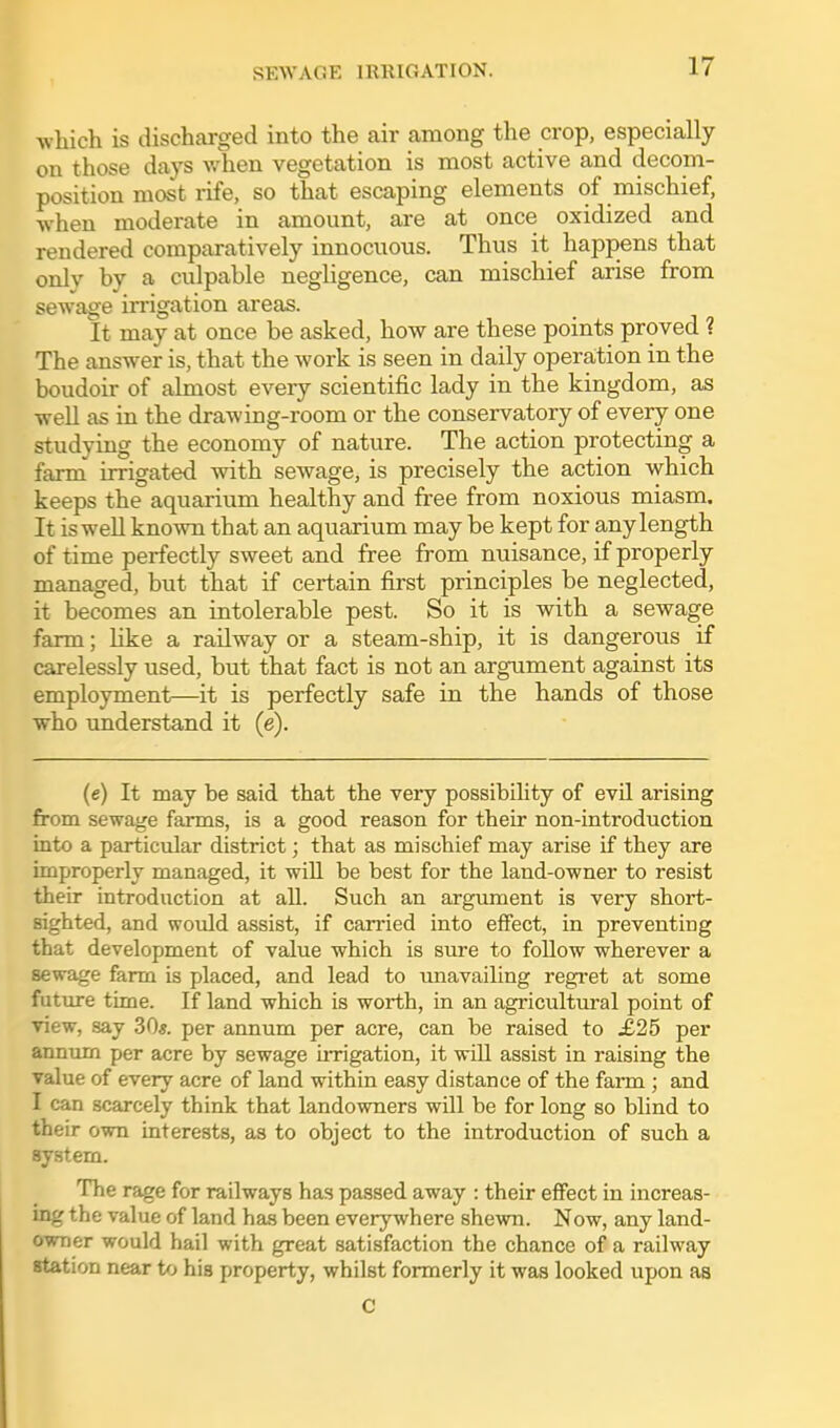 which is discharged into the air among the crop, especially on those days v/hen vegetation is most active and decom- position most rife, so that escaping elements of mischief, ■when moderate in amount, are at once oxidized and rendered comparatively innocuous. Thus it happens that onlv by a culpable negligence, can mischief arise from sewage irrigation areas. It may at once be asked, how are these points proved ? The answer is, that the work is seen in daily operation in the boudoir of almost every scientific lady in the kingdom, as well as in the drawing-room or the conservatory of every one studying the economy of nature. The action protecting a farm irrigated with sewage, is precisely the action which keeps the aquarium healthy and free from noxious miasm. It is well known that an aquarium may be kept for any length of time perfectly sweet and free from nuisance, if properly managed, but that if certain first principles be neglected, it becomes an intolerable pest. So it is with a sewage farm; Hke a railway or a steam-ship, it is dangerous if carelessly used, but that fact is not an argument against its employment—it is perfectly safe in the hands of those who understand it (e). (e) It may be said that the very possibility of evil arising from sewage farms, is a good reason for their non-introduction into a particular district; that as mischief may arise if they are improperlv managed, it wiU be best for the land-owner to resist their introduction at all. Such an argument is very short- sighted, and would assist, if carried into effect, in preventing that development of value which is sure to follow wherever a sewage farm is placed, and lead to unavailing regret at some future time. If land which is worth, in an agricultm-al point of view, say 30*. per annum per acre, can be raised to .£25 per annum per acre by sewage UTigation, it will assist in raising the value of every acre of land within easy distance of the farm ; and I can scarcely think that landowners will be for long so blind to their own interests, as to object to the introduction of such a system. The rage for railways has passed away : their effect in increas- ing the value of land has been everywhere shewn. Now, any land- owner would hail with great satisfaction the chance of a railway station near to his property, whilst formerly it was looked upon as C