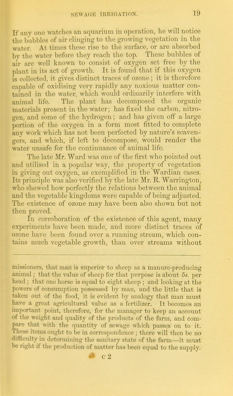 If any one watches an aquarium in operation, he will notice the bubbles of air clinging to the growing vegetation in the water. At times these rise to the surface, or are absorbed by the water before they reach tlie top. These bubbles of air are well known to consist of oxygen set free by the plant in its act of growth. It is found that if this oxygen is collected, it gives distinct traces of ozone; it is therefore capable of oxidising very rapidly any noxious iBatter con- tained in the water, which would ordinarily interfere with animal Hfe. The plant has decomposed the organic materials present in the water; has fixed the carbon, nitro- gen, and some of the hydrogen; and has given off a large portion of the oxygen in a form most fitted to complete any work which has not been perfected by nature's scaven- gers, and which, if left to decompose, would render the water unsafe for the continuance of animal life. The late Mr. Ward was one of the first who pointed out and utdised in a popular way, the property of vegetation in giving out oxygen, as exemplified in the Wardian cases. Its principle was also verified by the late Mr. R. Warrington, who shewed how perfectly the relations between the animal and the vegetable kingdoms were capable of being adjusted. The existence of ozone may have been also shown but not then proved. In corroboration of the existence of this agent, many experiments have been made, and more distinct traces of ozone have been found over a running stream, which con- tains much vegetable growth, than over streams without missioners, that man is superior to sheep as a manm'e-producing animal; that the value of sheep for that purpose is about 5s. per head ; that one horse is equal to eight sheep ; and looking at the powers of consumption possessed by man, and the little that is taken out of the food, it is evident by analogy that man must have a great agricultural value as a fertilizer. It becomes an important point, therefore, for the manager to keep an account of the weight and quality of the products of the farm, and com- pare that with the quantity of sewage which passes on to it. These items ought to be in correspondence ; there will then be no difficulty in determining the sanitary state of the fai-m—it must be right if the production of matter has been equal to the supply. «• C2