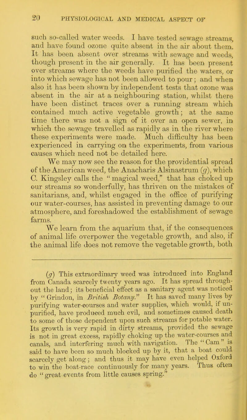 such so-called water weeds. I have tested sewage streams, aud have found ozone quite absent in the air about them. It has been absent over streams with sewage and weeds, though present in the air generally. It has been present over streams where the weeds have purified the waters, or into which sewage has not been allowed to pour; and when also it has been shown by independent tests that ozone was absent in the air at a neighbouring station, whilst there have been distinct traces over a running stream which contained much active vegetable growth; at the same time there was not a sign of it over an open sewer, in which the sewage travelled as rapidly as in the river where these experiments were made. Much difficulty has been experienced in carrying on the experiments, from various causes which need not be detailed here. We may now see the reason for the providential spread of the American weed, the Anacharis Alsinastrum (cj), which C. Kingsley calls the magical weed, that has choked up our streams so wonderfully, has thriven on the mistakes of sanitarians, and, whilst engaged in the office of purifying our water-courses, has assisted in preventing damage to our atmosphere, and foreshadowed the establishment of sewage farms. We learn from the aquarium that, if the consequences of animal life overpower the vegetable growth, and also, if the animal life does not remove the vegetable growth, both {g) This extraordinary weed was introdttced into England from Canada scarcely twenty years ago. It has spread through- out the land; its beneficial eflPect as a sanitary agent was noticed by Grindon, in British Botany. It has saved many lives by purifying water-courses and water supplies, which would, if un- purified, have produced much evil, and sometimes caused death to some of those dependent upon such streams for potable water. Its growth is very rapid in dirty streams, provided the sewage is not in great excess, rapidly choking up the water-courses and canals, and interfering much with navigation. The Cam is said to have been so much blocked up by it, that a boat could scarcely get along; and thus it may have even helped Oxford to win the boat-race continuously for many years. Thus often do gi-eat events from little causes spring.