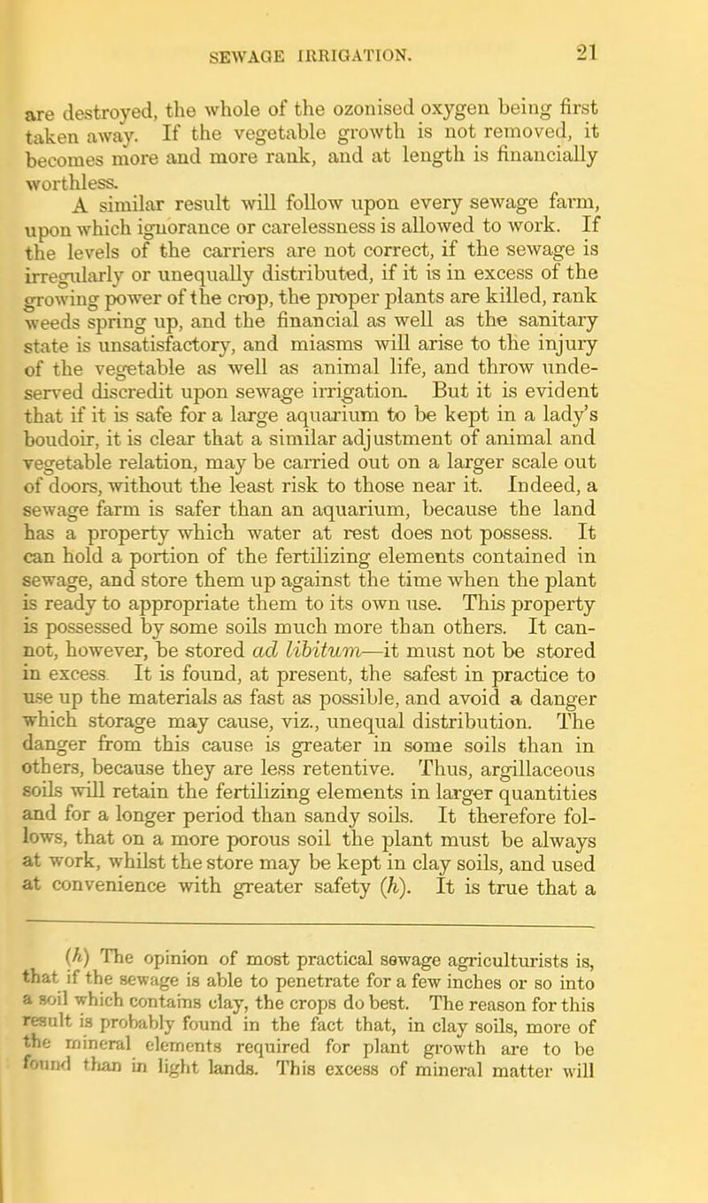 are destroyed, the whole of the ozonised oxygen being first taken away. If the vegetable groAvth is not removed, it becomes more and more rank, and at length is financially worthless. A similar result will follow upon every sewage fai-m, upon which ignorance or carelessness is allowed to work. If the levels of the carriers are not correct, if the sewage is irregularly or unequally distributed, if it is in excess of the growing power of the crop, the proper plants are killed, rank weeds spring up, and the financial as well as the sanitary state is unsatisfactory, and miasms will arise to the injury of the vegetable as well as animal life, and throw unde- served discredit upon sewage irrigation- But it is evident that if it is safe for a large aquarium to be kept in a lady's boudoir, it is clear that a similar adjustment of animal and vegetable relation, may be carried out on a larger scale out of doors, without the least risk to those near it. Indeed, a sewage farm is safer than an aquarium, because the land has a property which water at rest does not possess. It can hold a portion of the fertilizing elements contained in sewage, and store them up against the time when the plant is ready to appropriate them to its own use. This property is possessed by some soils much more than others. It can- not, however, be stored ad libitum—it must not be stored in excess. It is found, at present, the safest in practice to use up the materials as fast as possible, and avoid a danger which storage may cause, viz., unequal distribution. The danger from this cause is greater in some soils than in others, because they are less retentive. Thus, argillaceous soils will retain the fertilizing elements in larger quantities and for a longer period than sandy soils. It therefore fol- lows, that on a more porous soil the plant must be always at work, whilst the store may be kept in clay soils, and used at convenience with greater safety (Ji). It is true that a {h) The opinion of most practical sewage agriculturists is, that if the sewage is able to penetrate for a few inches or so into a soil which contains day, the crops do best. The reason for this result is probably found in the fact that, in clay soils, more of the mineral elements required for plant growth are to be fouml than in light lands. This excess of mineral matter will
