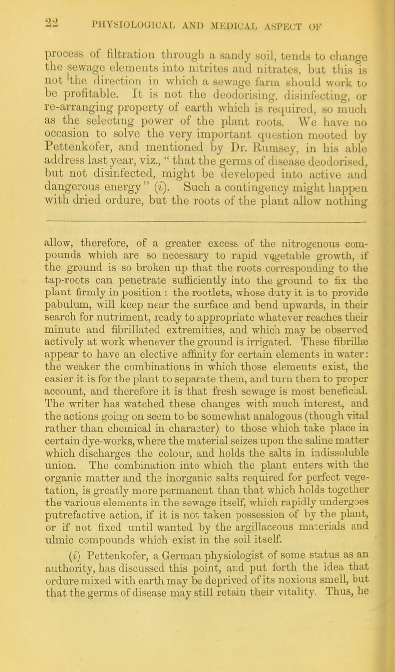 process of filtration througli a sandy soil, tends to cliange the sewage elements into nitrites and nitrates, but tliis is not 'the direction in which a sewage farm should work to be profitable. It is not the deodorising, disinfecting, or re-arranging property of earth which is recpiired, so much as the selecting power of the plant roots. We have no occasion to solve the very important question mooted Ijy Pettenkofer, and mentioned by Dr. Rumsey, in his able address last year, viz., that the germs of disease deodori.sed, but not disinfected, might be developed into active and dangerous energy (i). Such a contingency might happen with dried ordure, but the roots of the plant allow nothing allow, therefore, of a greater excess of the nitrogenous com- pounds which are so necessary to rapid vegetable growth, if the ground is so broken up that the roots corresponding to the tap-roots can penetrate sufficiently into the gi-ouud to fix the plant firmly in position : the rootlets, whose duty it is to provide pabuliun, will keep near the smface and bend upwards, in then* search for nutriment, ready to appropriate whatever reaches their minute and fibrillated exti'emities, and which may be obseiwed actively at work whenever the ground is irrigated. These fibrUlfe appear to have an elective affinity for certain elements in water: the weaker the combinations in which those elements exist, the easier it is for the plant to separate them, and tm-n them to proper account, and therefore it is that fresh sewage is most beneficial. The writer has watched these changes with much interest, and the actions going on seem to be somewhat analogous (though vital rather than chemical in character) to those which take place in certain dye-works, where the material seizes upon the saline matter which discharges the colour, and holds the salts in indissoluble union. The combination into which the plant enters with the organic matter and the inorganic salts required for perfect vege- tation, is greatly more permanent than that which holds together the various elements in the sewage itself, which rapidly undergoes putrefactive action, if it is not taken possession of hy the plant, or if not fixed until wanted by the argillaceous materials and ulmic compounds which exist in the soil itself. (i) Pettenkofer, a German physiologist of some status as an authority, has discussed this poiut, and put forth the idea that ordure mixed with earth may be deprived of its noxious smell, but that the germs of disease may still retain their vitality. Thus, he