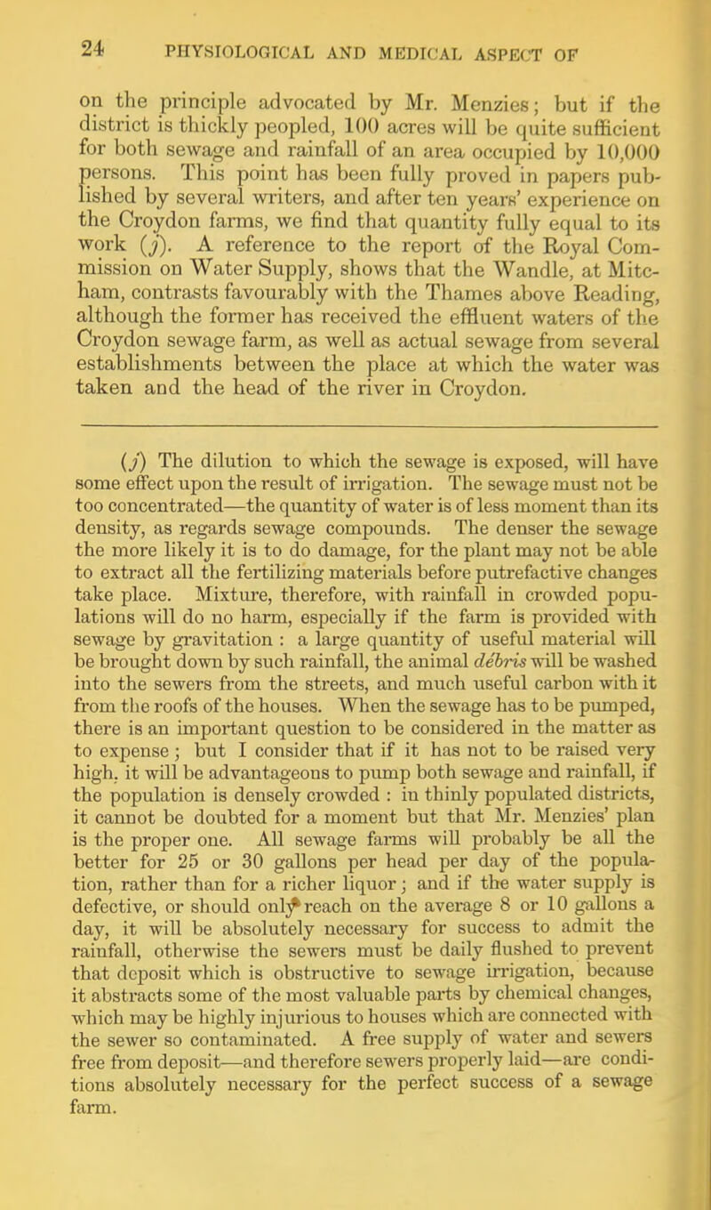 on the principle advocated by Mr. Menzies; but if the district is thickly peopled, 100 acres will be quite sufficient for both sewage and rainfall of an area occupied by 10,000 persons. This point has been fully proved in papers pub- lished by several writers, and after ten yearK* experience on the Croydon farms, we find that quantity fully equal to its work (j). A reference to the report of the Royal Com- mission on Water Supply, shows that the Wandle, at Mitc- ham, contrasts favourably with the Thames above Reading, although the former has received the effluent waters of the Croydon sewage farm, as well as actual sewage from several establishments between the place at which the water was taken and the head of the river in Croydon. (f) The dilution to which the sewage is exposed, will have some effect upon the result of irrigation. The sewage must not be too concentrated—the quantity of water is of less moment than its density, as regards sewage compounds. The denser the sewage the more likely it is to do damage, for the plant may not be able to extract all the fertilizing materials before putrefactive changes take place. Mixture, therefore, with rainfall in crowded popu- lations will do no harm, especially if the farm is provided with sewage by gravitation : a large quantity of useful material will be brought down by such rainfall, the animal debris will be washed into the sewers from the streets, and much useful carbon with it from tlie roofs of the houses. When the sewage has to be piunped, there is an important question to be considered in the matter as to expense ; but I consider that if it has not to be raised very high, it will be advantageous to pump both sewage and rainfall, if the population is densely crowded : in thinly populated districts, it cannot be doubted for a moment but that Mr. Menzies' plan is the proper one. All sewage farms will probably be all the better for 25 or 30 gallons per head per day of the popula- tion, rather than for a richer liquor; and if the water supply is defective, or should onl;^ reach on the average 8 or 10 gallons a day, it will be absolutely necessary for success to admit the rainfall, otherwise the sewers must be daily flushed to prevent that deposit which is obstructive to sewage irrigation, because it abstracts some of the most valuable parts by chemical changes, which may be highly injurious to houses which are connected with the sewer so contaminated. A free supply of water and sewers free from deposit—and therefore sewers properly laid—are condi- tions absolutely necessary for the perfect success of a sewage farm.