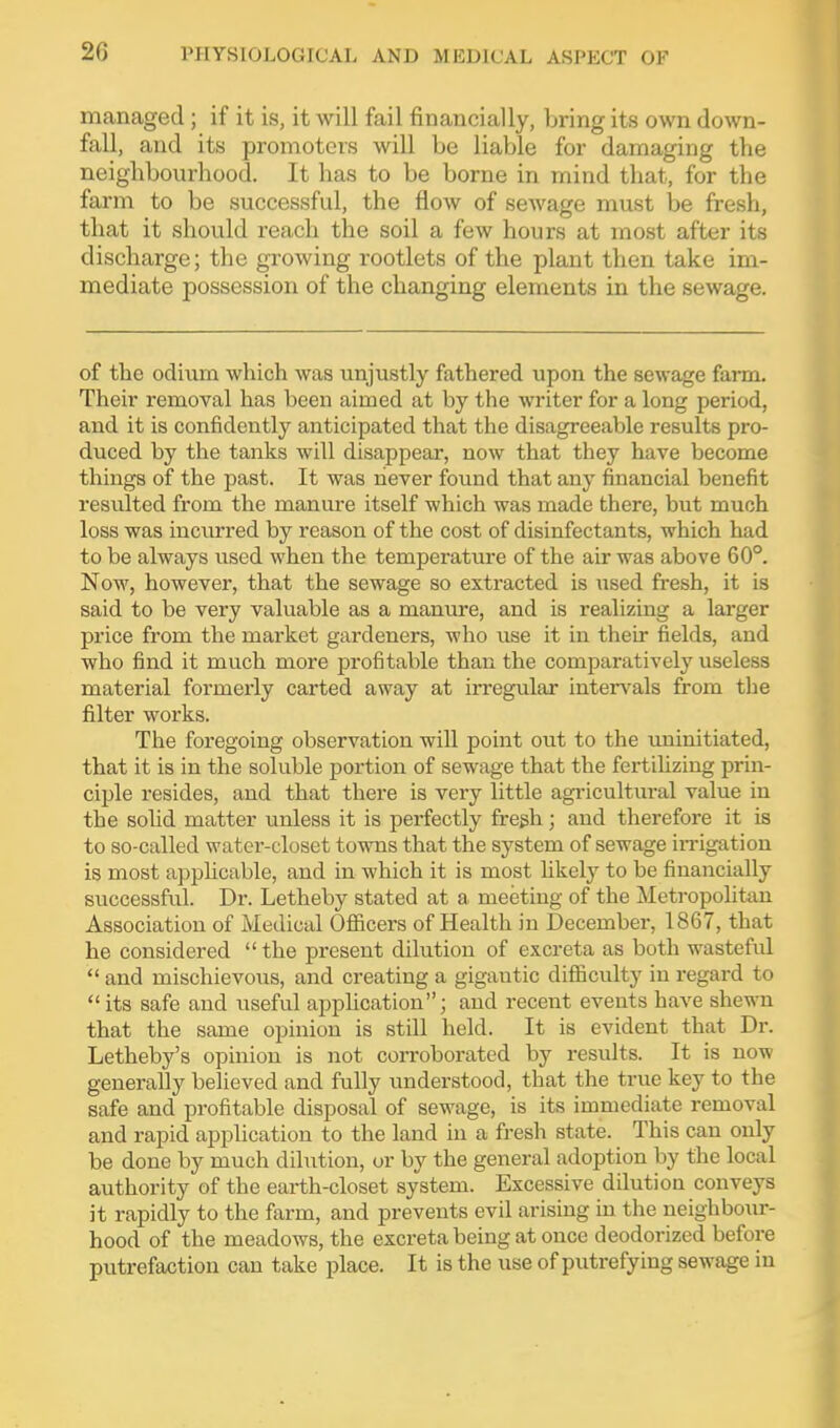 managed; if it is, it will fail financially, bring its own down- fall, and its promoters will be liable for damaging the neighbourhood. It has to be borne in mind that, for the farm to be successful, the flow of sewage must be fresh, that it should reach the soil a few hours at most after its discharge; the growing rootlets of the plant then take im- mediate possession of the changing elements in the sewage. of the odium which was unjustly fathered upon the sewage farm. Their removal has been aimed at by the writer for a long period, and it is confidently anticipated that the disagreeable results pro- duced by the tanks will disappear, now that they have become things of the past. It was never found that any financial benefit resulted from the manure itself which was made there, but much loss was incurred by reason of the cost of disinfectants, which had to be always used when the temperature of the air was above 60°. Now, however, that the sewage so extracted is used fresh, it is said to be very valuable as a manure, and is realizing a larger price from the market gardeners, who use it in their fields, and who find it much more profitable than the comparatively useless material formerly carted away at irregular inteiwals from the filter works. The foregoing observation will point out to the uninitiated, that it is in the soluble portion of sewage that the fertilizing prin- ciple resides, and that there is very little agricultiu-al value in the solid matter unless it is perfectly fregh; and therefore it is to so-called water-closet towns that the system of sewage in-igation is most apphcable, and in which it is most likely to be financially successful. Dr. Letheby stated at a meeting of the Metropolitan Association of Medical Officers of Health in December, 1867, that he considered the present dilution of excreta as both wastefid and mischievous, and creating a gigantic difiiculty in regard to its safe and useful application; and recent events have shewn that the same opinion is still held. It is evident that Dr. Letheby's opinion is not corroborated by results. It is now generally believed and fully understood, that the true key to the safe and profitable disposal of scM^age, is its immediate removal and rapid application to the land in a fresh state. This can only be done by much dilution, ur by the general adoption by the local authority of the earth-closet system. Excessive dilution conveys it rapidly to the farm, and prevents evil arismg in the neighbom-- hood of the meadows, the excreta being at once deodorized before putrefaction can take place. It is the use of putrefying sewage in