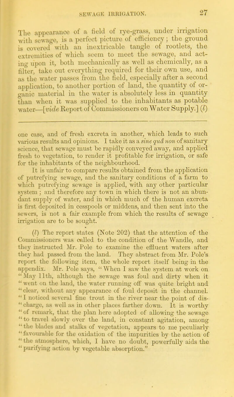 The appearance of a Held of lye-grass, under irrigation with sewage, is a perfect picture of efficiency ; the ground is covered with an inextricable tangle of rootlets, the extremities of which seem to meet the sewage, and act- ino- upon it, both mechanically as well as chemically, as a filter, take out everything required for their own use, and as the water passes from the field, especially after a second application, to another portion of land, the quantity of or- ganic material in the water is absolutely less in quantity than when it was supplied to the inhabitants as potable ■\vater—[vide Keport of Commissioners on Water Supply.] (1) one case, and of fi'esh excreta in another, which leads to siich various residts and opinions. I take it as a sine qua non of sanitary science, that sewage must be rapidly conveyed away, and applied fresh to vegetation, to render it profitable for irrigation, or safe for the inhabitants of the neighbourhood. It is imfair to compare results obtained from the application of putrefying sewage, and the sanitary conditions of a farm to which putrefying sewage is applied, with any other particular system; and therefore any town in which there is not an abun- dant supply of water, and in which much of the human excreta is first deposited in cesspools or middens, and then sent into the sewers, is not a fair example from which the results of sewage irrigation are to be sought. {I) The report states (Note 202) that the attention of the Commissioners was called to the condition of the Wandle, and they instructed Mr. Pole to examine the efiiuent waters after they had passed fiom the land. They abstract from Mr. Pole's report the following item, the whole report itself being in the appendix. Mr. Pole says,  When I saw the system at work on May 11th, although the sewage was foul and dirty when it  went on the land, the water running off' was quite bright and  clear, without any appearance of foul deposit in the channel.  I noticed several fine trout in the river near the point of dis-  charge, as well as in other places farther down. It is worthy  of remark, that the plan here adopted of allowing the sewage  to travel slowly over the land, in constant agitation, among  the blades and stalks of vegetation, appears to me pecidiarly  favourable for the oxidation of the impurities by the action of  the atmosphere, which, I have no doubt, powerfully aids the  purifying action by vegetable absorption.