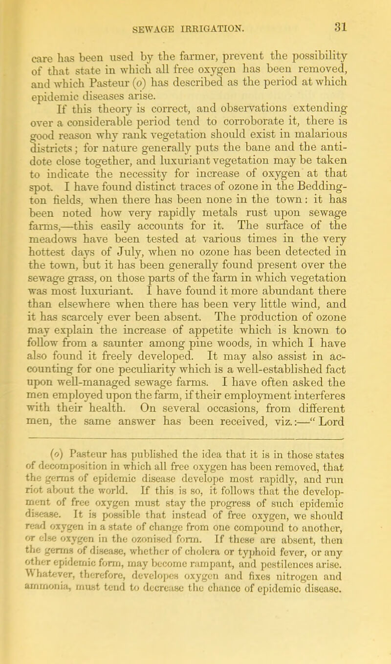 care has been used by the farmer, prevent the possibility of that state in which all free oxygen has been removed, and which Pasteur (o) has described as the period at which epidemic diseases arise. If this theory is correct, and obsei-vations extending over a considerable period tend to corroborate it, there is good reason why rank vegetation should exist in malarious districts; for nature generally pats the bane and the anti- dote close together, and luxuriant vegetation may be taken to indicate the necessity for increase of oxygen at that spot. I have found distinct traces of ozone in the Bedding- ton fields, when there has been none in the town: it has been noted how very rapidly metals rust upon sewage farms,—this easily accoimts for it. The surface of the meadows have been tested at various times in the very hottest days of July, when no ozone has been detected in the town, but it has been generally found present over the sewage grass, on those parts of the farm in which vegetation was most luxviriant. I have found it more abundant there than elsewhere when there has been very little wind, and it has scarcely ever been absent. The production of ozone may explain the increase of appetite which is known to follow from a saunter among pine woods, in which I have also found it freely developed. It may also assist in ac- counting for one peculiarity which is a well-established fact upon weU-managed sewage farms. I have often asked the men employed upon the farm, if their employment interferes with their health. On several occasions, from different men, the same answer has been received, viz.:— Lord (o) Pa.steiir has published the idea that it is in those states of decomposition in which all free oxygen has been removed, that the germs of epidemic disease develope most rapidly, and run riot alxjut the world. If this is so, it follows that the develop- ment of free oxygen must stay tlie progress of such epidemic disease. It is possible that instead of free oxygen, we should reafl oxygen in a state of change from one compound to another, or else oxygen in the ozonised form. If these are absent, then the gerrn.s of disease, whether of cholera or tyjjhoid fever, or any other epidemic form, may become rampant, and pestilences arise. \\ hatfcver, therefore, devclopcs oxygen and fixes nitrogen and ammonia, must tend to decrease the chance of epidemic disease.