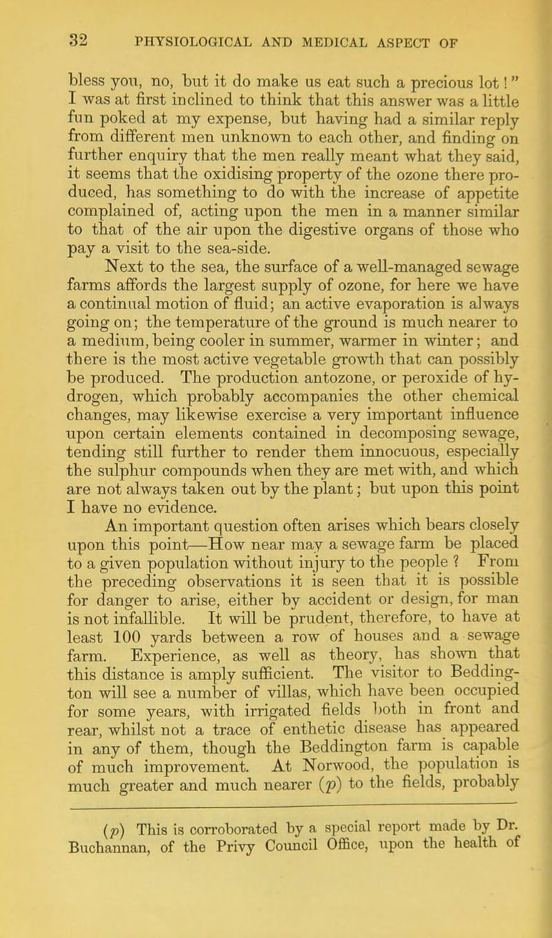 bless yoi;, no, but it do make us eat such a precious lot! I was at first inclined to think that this answer was a little fun poked at my expense, but having had a similar reply from different men unknown to each other, and finding on further enquiry that the men really meant what they said, it seems that the oxidising property of the ozone there pro- duced, has something to do with the increase of appetite complained of, acting upon the men in a manner similar to that of the air upon the digestive organs of those who pay a visit to the sea-side. Next to the sea, the surface of a well-managed sewage farms affords the largest supply of ozone, for here we have a continual motion of fluid; an active evaporation is always going on; the temperature of the ground is much nearer to a medium, being cooler in summer, warmer in Avinter; and there is the most active vegetable growth that can possibly be produced. The production antozone, or peroxide of hy- drogen, which probably accompanies the other chemical changes, may likewise exercise a very important influence upon certain elements contained in decomposing sewage, tending still further to render them innocuous, especially the sulphur compounds when they are met with, and which are not always taken out by the plant; but upon this point I have no evidence. An important question often arises which bears closely upon this point—How near may a sewage farm be placed to a given population without injury to the people ? From the preceding observations it is seen that it is possible for danger to arise, either by accident or design, for man is not infallible. It will be prudent, therefore, to have at least 100 yards between a row of houses and a sewage farm. Experience, as well as theory, has shown that this distance is amply sufficient. The visitor to Bedding- ton will see a number of villas, which have been occupied for some years, with irrigated fields both in front and rear, whilst not a trace of enthetic disease has appeared in any of them, though the Beddington farm is capable of much improvement. At Norwood, the population is much greater and much nearer (p) to the fields, probably (p) This is corroborated by a special report made by Dr. Buchannan, of the Privy Council Office, upon the health of