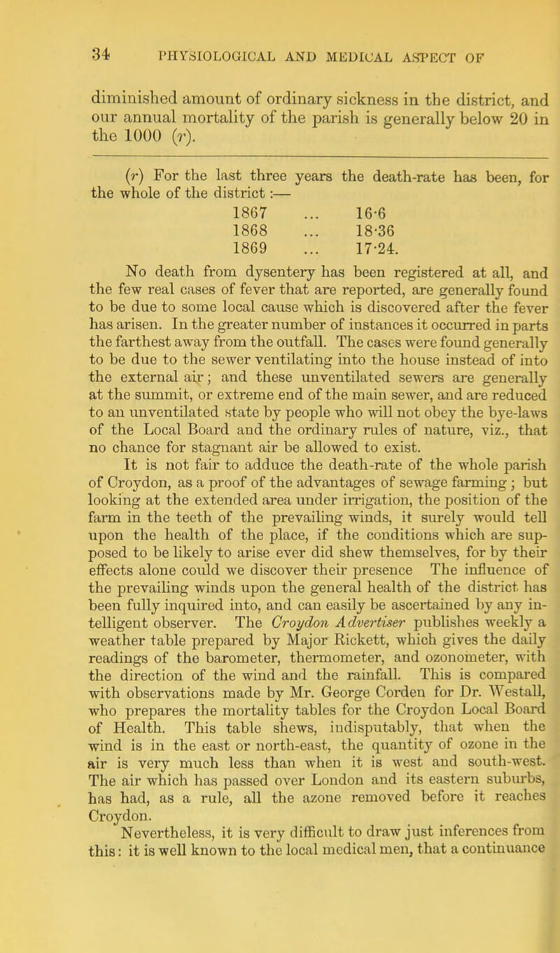 diminished amount of ordinary sickness in the district, and our annual mortality of the parish is generally below 20 in the 1000 (r). (r) For the last three years the death-rate has been, for the whole of the district:— 1867 ... 16-6 1868 ... 18-36 1869 ... 17-24. No death from dysentery has been registered at all, and the few real cases of fever that are reported, are generally found to be due to some local cause which is discovered after the fever has arisen. In the greater number of instances it occurred in parts the farthest away from the outfall. The cases were found generally to be due to the sewer ventilating into the house instead of into the external air; and these unventilated sewers are generally at the summit, or extreme end of the main sewer, and are reduced to an imventilated state by people who will not obey the bye-laws of the Local Board and the ordinary ndes of nature, viz., that no chance for stagnant air be allowed to exist. It is not fair to adduce the death-rate of the whole parish of Croydon, as a proof of the advantages of sewage farming; but looking at the extended area under iirigation, the position of the farm in the teeth of the prevaihng winds, it surely would tell upon the health of the place, if the conditions which are sup- posed to be likely to arise ever did shew themselves, for by their eflFects alone could we discover their presence The influence of the prevailing winds upon the general health of the district has been fully inquired into, and can easily be ascertained by any in- telligent observer. The Croydon Advertiser publishes weekly a weather table prepared by Major Rickett, which gives the daily readings of the barometer, thermometer, and ozonorneter, with the direction of the wind and the rainfall. This is compared with observations made by Mr. George Corden for Dr. Westall, who prepares the mortality tables for the Croydon Local Board of Health. This table shews, indisputably, that when the wind is in the east or north-east, the quantity of ozone in the air is very much less than when it is west and south-west. The air which has passed over London and its eastern subm-bs, has had, as a rule, all the azone removed before it reaches Croydon. Nevertheless, it is very difficult to draw just inferences from this: it is well known to the local medical men, that a continuance