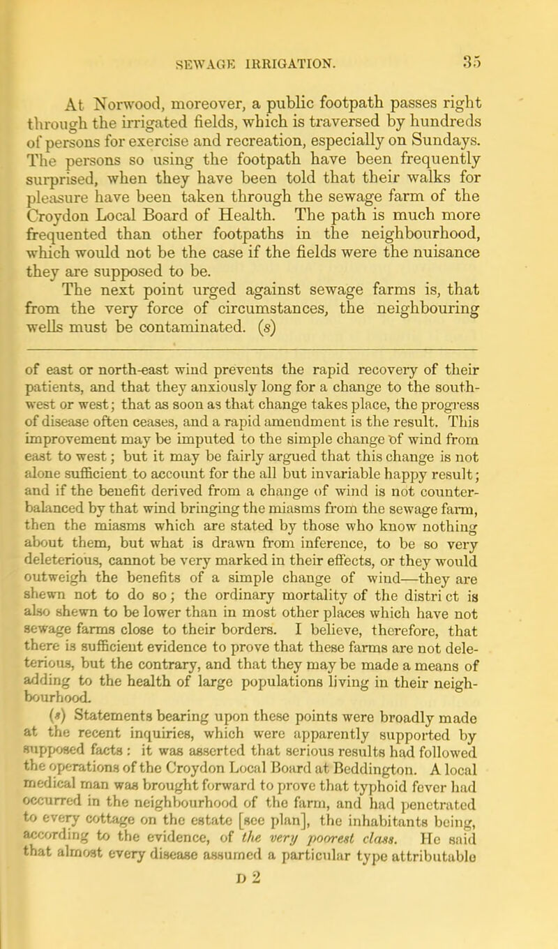 At Norwood, moreover, a public footpath passes right through the irrigated fields, which is traversed by hundreds of persons for exercise and recreation, especially on Sundays. The persons so using the footpath have been frequently sui-prised, when they have been told that their walks for pleasure have been taken through the sewage farm of the Croydon Local Board of Health. The path is much more frequented than other footpaths in the neighbourhood, which would not be the case if the fields were the nuisance they are supposed to be. The next point urged against sewage farms is, that from the very force of circumstances, the neighbouring wells must be contaminated, (s) of east or north-east wind prevents the rapid recovery of their patients, and that they anxiously long for a change to the south- west or west; that as soon as that change takes place, the progress of disease often ceases, and a rapid amendment is the result. This improvement may be imputed to the simple change t)f wind from east to west; but it may be fairly argued that this change is not alone sufficient to account for the all but invariable happy result; and if the benefit derived from a change of wind is not counter- baknced by that wind bringing the miasms from the sewage farm, then the miasms which are stated by those who know nothing about them, but what is drawn from inference, to be so very deleterious, cannot be very marked in their effects, or they would outweigh the benefits of a simple change of wind—they are shewn not to do so; the ordinary mortality of the distri ct is also shewn to be lower than in most other places which have not sewage farms close to their borders. I believe, therefore, that there is aufBcieut evidence to prove that these farms are not dele- terious, but the contrary, and that they may be made a means of adding to the health of large populations living in their neigh- bourhood. (*) Statements bearing upon these points were broadly made at the recent inquiries, which were apparently supported by supposed facts : it was asserted that serious results had followed the operations of the Croydon Local Board at Beddington. A local medical man was brought forward to prove that typhoid fever had occurred in the neighbourhood of the farm, and had penetrated to every cottage on the estate [sec plan], the inhabitants being, according to the evidence, of the very poorest class. He said that almost every disease assumed a particidar type attributable d2