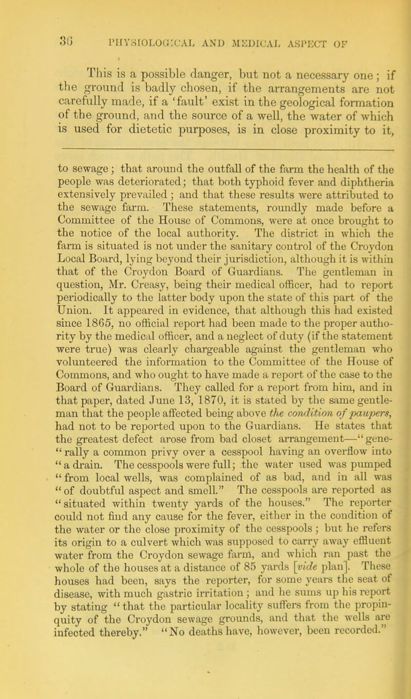 This is a possible danger, but not a necessary one; if the ground is badly chosen, if the arrangements are not carefully made, if a 'fault' exist in the geological formation of the ground, and the source of a well, the water of which is used for dietetic purposes, is in close proximity to it, to sewage; that around the outfall of the farm the health of the people was deteriorated; that both typhoid fever and diphtheria extensively prevailed ; and that these residts were attributed to the sewage farm. These statements, roundly made before a Committee of the House of Commons, were at once brought to the notice of the local authority. The district in which the farm is situated is not under the sanitary control of the Croydon Local Board, lying beyond their jurisdiction, although it is within that of the Croydon Board of Guardians. The gentleman in question, Mr. Creasy, being their medical officer, had to report periodically to the latter body upon the state of this part of the Union. It appeared in evidence, that although this had existed since 1865, no official report had been made to the proper autho- rity by the medical officer, and a neglect of duty (if the statement were true) was clearly chargeable against the gentleman who volunteered the information to the Committee of the House of Commons, and who ought to have made a report of the case to the Board of Guardians. They called for a report from him, and in that paper, dated June 13, 1870, it is stated by the same gentle- man that the people affected being above the condition of paupers, had not to be reported upon to the Guardians. He states that the greatest defect arose from bad closet arrangement— gene-  rally a common privy over a cesspool having an overflow into adi-ain. The cesspools were full; the water used was pumped  from local wells, was complained of as bad, and in all was of doubtful aspect and smell. The cesspools ai-e reported as situated within twenty yards of the houses. The reporter could not find any cause for the fever, either in the condition of the water or the close proximity of the cesspools; but he refers its origin to a culvert which was supposed to carry away effluent water from the Croydon sewage farm, and which ran past the whole of the houses at a distance of 85 yards \yide plan]. These houses had been, says the reporter, for some years the seat of disease, with much gastric irritation ; and he sums up his report by stating that the particular locality suffers from the propin- quity of the Croydon sewage grounds, and that the wells are infected thereby. No deaths have, however, been recorded.