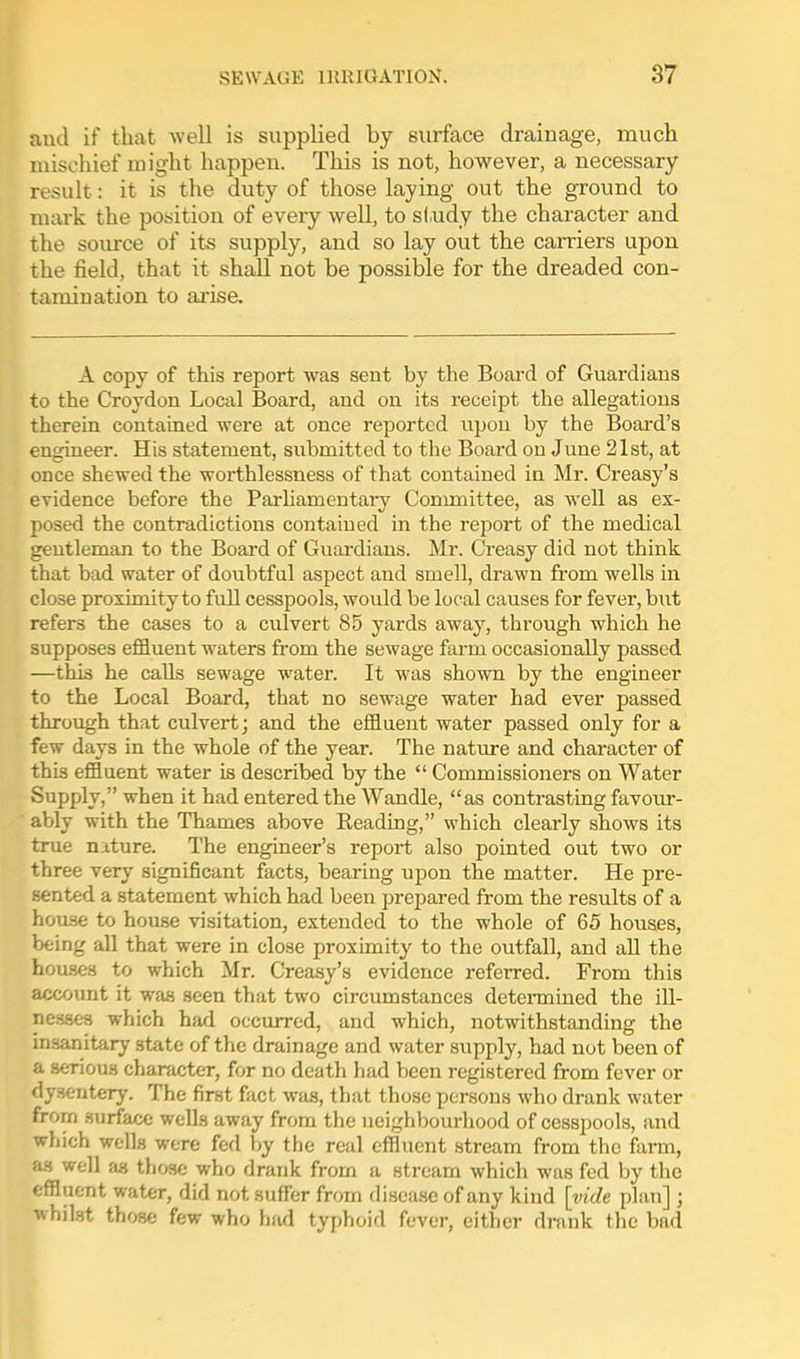 and if that well is supplied by surface drainage, mucli mischief might happen. This is not, however, a necessary result: it is the duty of those laying out the ground to mark the position of every well, to sl.udy the character and the source of its supply, and so lay out the carriers upon the field, that it shall not be possible for the dreaded con- tamination to ai'ise. A copy of this report was sent by the Board of Guardians to the Croydon Local Board, and on its receipt the allegations therein contained were at once reported upon by the Board's engineer. His statement, submitted to the Board on June 21st, at once shewed the worthlessness of that contained in Mr. Creasy's evidence before the Parhamentaiy Conmiittee, as well as ex- posed the contradictions contained in the report of the medical gentleman to the Board of Guardians. Mr. Creasy did not think that bad water of doubtful aspect and smell, drawn from wells in close proximity to full cesspools, would be local causes for fever, but refers the cases to a culvert 85 yards away, through which he supposes effluent waters from the sewage farm occasionally passed —this he calls sewage water. It was shown by the engineer to the Local Board, that no sewage water had ever passed through that culvert; and the effluent water passed only for a few days in the whole of the year. The nature and character of this effluent water is described by the  Commissioners on Water Supply, when it had entered the Wandle, as contrasting favour- ably with the Thames above Reading, which clearly shows its true nature. The engineer's report also pointed out two or three very significant facts, bearing upon the matter. He pre- sented a statement which had been prepared from the results of a home to house visitation, extended to the whole of 65 houses, being all that were in close proximity to the outfall, and all the hou-ses to which Mr. Creasy's evidence referred. From this account it was seen that two circumstances detennined the ill- nesses which had occurred, and which, notwithstanding the insanitary state of the drainage and water supply, had not been of a serious character, for no death had been registered from fever or dysentery. The first fact was, that those persons who drank water frorn surface wells away from the neighbourhood of cesspools, and which wells were fed by the real effluent stream from the farm, as well as those who drank from a stream which was fed by the effluent water, did not suffer from disease of any kind [vide plan] ; whilst those few who had typhoid fever, either drank the bad