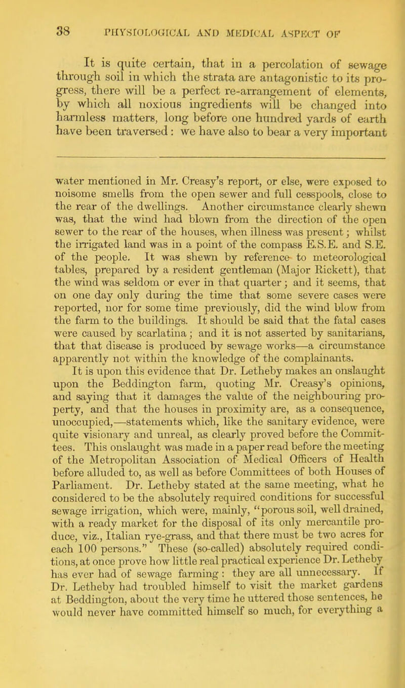 It is quite certain, that in a percolation of sewage through soil in which the strata are antagonistic to its pro- gress, there will be a perfect re-arrangement of elements, by which all noxious ingredients will be changed into harmless matters, long before one hundred yards of earth have been traversed : we have also to bear a very important water mentioned in Mr. Creasy's report, or else, were exposed to noisome smells from the open sewer and full cesspools, close to the rear of the dwellings. Another circumstance clearly shewn was, that the wind had blown from the du-ection of the open sewer to the rear of the houses, when illness was present; whilst the irrigated land was in a point of the compass E.S.E. and S.E. of the people. It was shewn by reference to meteorological tables, prepared by a resident gentleman (Major Rickett), that the wind was seldom or ever in that quarter; and it seems, that on one day only during the time that some severe cases were reported, nor for some time previously, did the wind blow from the farm to the buildings. It should be said that the fatal cases were caused by scarlatina; and it is not asserted by sanitarians, that that disease is produced by sewage works—a circumstance apparently not within the knowledge of the complainants. It is upon this evidence that Dr. Letheby makes an onslaught upon the Beddingtou farm, quoting Mr. Creasy's opinions, and saying that it damages the vakie of the neighbouring pro- perty, and that the houses in proximity are, as a consequence, unoccupied,—statements which, like the sanitary evidence, were quite visionary and unreal, as clearly proved before the Commit- tees. This onslaught was made in a paper read before the meeting of the Metropolitan Association of Medical Officei-s of Health before alluded to, as well as before Committees of both Houses of Parhament. Dr. Letheby stated at the same meeting, what he considered to be the absolutely required conditions for successful sewage irrigation, which were, mainly, porous soil, well drained, with a ready market for the disposal of its only mercantile pro- duce, viz., Italian rye-grass, and that there must be two acres for each 100 persons. These (so-called) absolutely required condi- tions, at once prove how little real practical experience Dr. Letheby has ever had of sewage farming : they ai-e all unnecessary. If Dr. Letheby had troubled himself to visit the market gardens at Beddiugton, about the very time he uttered those sentences, he would never have committed himself so much, for everything a