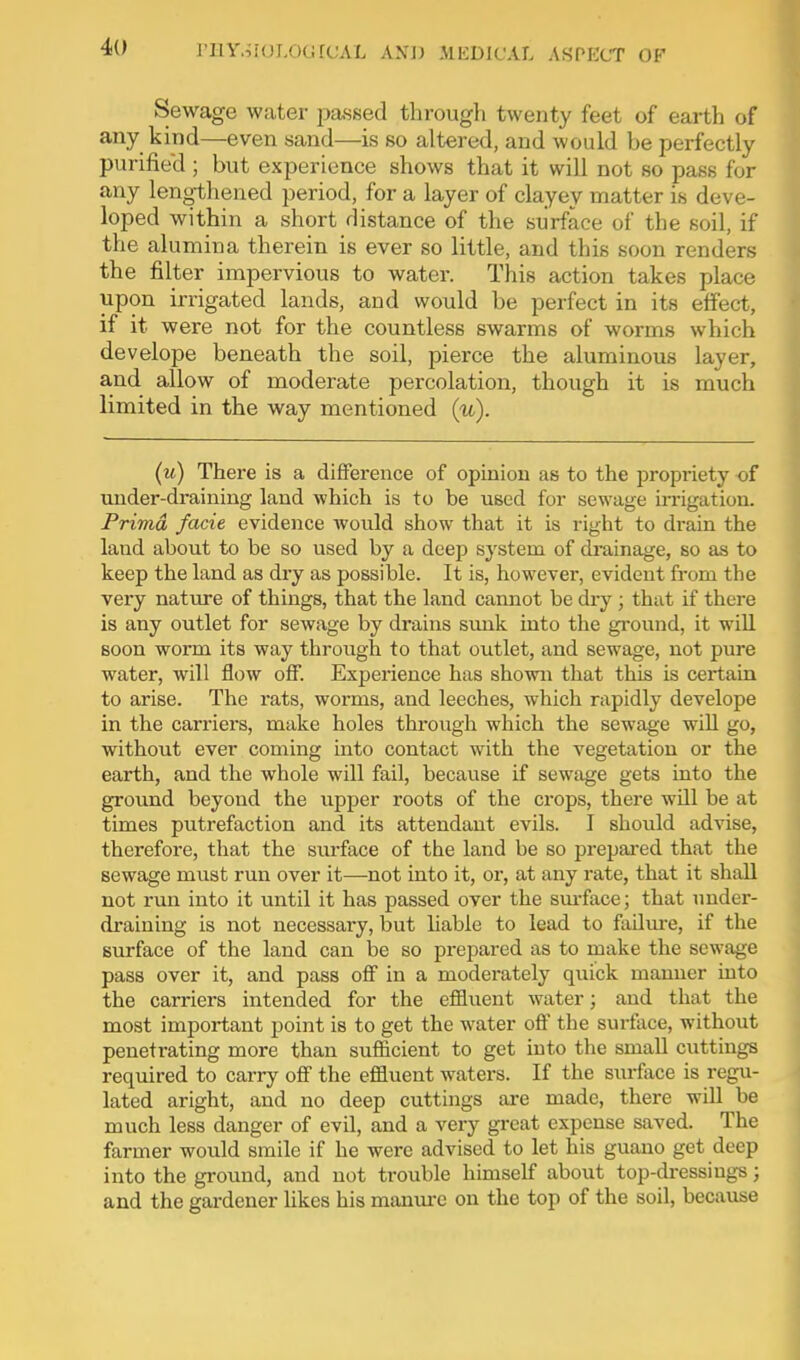 Sewage water passed through twenty feet of earth of any kind—even sand—is so altered, and would be perfectly purified ; but experience shows that it will not so pass for any lengthened period, for a layer of clayey matter is deve- loped within a short distance of the surface of the soil, if the alumina therein is ever so little, and this soon renders the filter impervious to water. This action takes place upon irrigated lands, and would be perfect in its effect, if it were not for the countless swarms of worms which develope beneath the soil, pierce the aluminous layer, and allow of moderate percolation, though it is much limited in the way mentioned (w). (u) There is a difference of opinion as to the propriety of under-draining land which is to be used for sewage in-igatiou. Prima facie evidence would show that it is right to drain the land about to be so used by a deep system of di-ainage, so as to keep the land as dry as possible. It is, however, evident from the very nature of things, that the land cannot be dry ; that if there is any outlet for sewage by drains smik into the ground, it will soon worm its way through to that outlet, and sewage, not pure water, will flow off. Experience has shown that this is certain to arise. The rats, worms, and leeches, which rapidly develope in the carriers, make holes through which the sewage will go, without ever coming into contact with the vegetation or the earth, and the whole will fail, because if sewage gets into the ground beyond the upper roots of the crops, there will be at times putrefaction and its attendant evils. I should advise, therefore, that the surface of the land be so prepajred that the sewage must run over it—not into it, or, at any rate, that it shall not r\m into it until it has passed over the sm-face; that uuder- draining is not necessary, but hable to lead to failm-e, if the surface of the land can be so prepared as to make the sewage pass over it, and pass off in a moderately quick manner uito the carriers intended for the efiiuent water; and that the most important point is to get the water off the surface, without penetrating more than sufficient to get into the smaU cuttings required to carry off the effluent waters. If the surflice is regu- lated aright, and no deep cuttings are made, there will be much less danger of evil, and a very gi-eat expense saved. The farmer would smile if he were advised to let his guano get deep into the ground, and not trouble himself about top-dressiugs; and the gardener likes his manure on the top of the soil, because