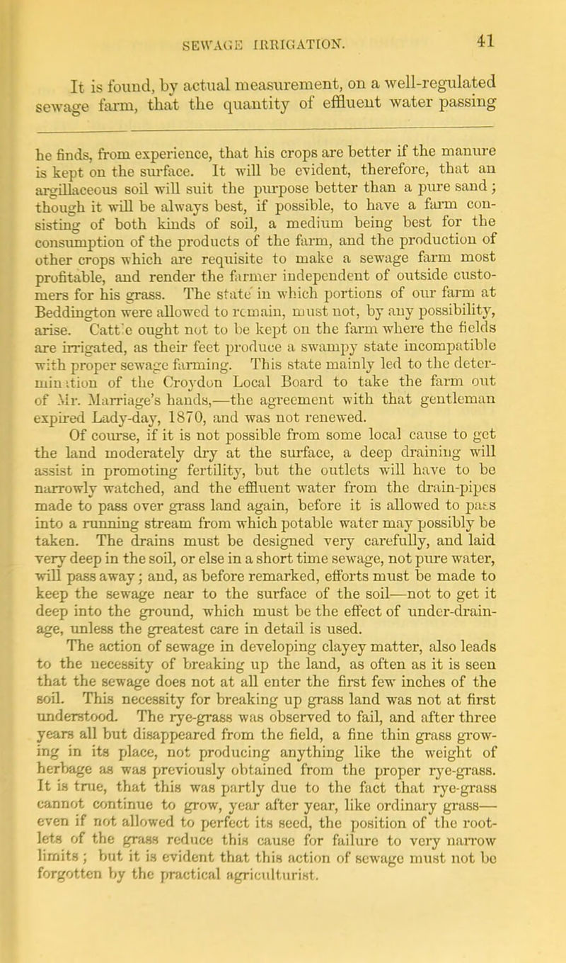 It is found, by actual measurement, on a well-regulated sewao-e fai-m, that the quantity of effluent water passing he finds, from experience, that his crops are hetter if the manure is kept on the sm-face. It will be evident, therefore, that an argillaceous soil will suit the piu-pose better than a piue sand; though it wiU be always best, if possible, to have a fann con- sistuig of both kinds of soil, a medium being best for the consumption of the products of the farm, and the production of other crops which ai-e requisite to make a sewage farm most profitable, and render the farmer independent of outside custo- mers for his grass. The state' in wliich portions of our farm at Beddington were allowed to remain, must not, by any possibility, arise. Catt'c ought not to be kept on the farm where the fields are irrigated, as their feet produce a swampy state incompatible with proper sewage farming. This state mainly led to the deter- minition of the Croydon Local Board to take the farm out of .\ir. Marriage's hands,—the agreement with that gentleman expired Lady-day, 1870, and was not renewed. Of covu-se, if it is not possible from some local cause to get the land moderately dry at the surface, a deep draining will a-ssist in promoting fertility, but the outlets will have to be narrowly watched, and the effluent water from the drain-pipes made to pass over gi-ass land again, before it is allowed to pas^s into a running stream from which potable water may possibly be taken. The drains must be designed very carefully, and laid very deep in the soU, or else in a short time sewage, not piu-e water, will pass away; and, as before remarked, efforts must be made to keep the sewage near to the surface of the soil—not to get it deep into the ground, which must be the effect of under-drain- age, unless the greatest care in detail is used. The action of sewage in developing clayey matter, also leads to the necessity of breaking up the land, as often as it is seen that the sewage does not at aU enter the first few inches of the soil. This necessity for breaking up grass land was not at first understood. The rye-grass was observed to fail, and after three years all but disappeared from the field, a fine thin gi-ass gi-ow- ing in its place, not producing anything like the weight of heritage as was previously obtained from the proper rye-grass. It is true, that this was partly due to the fact that rye-grass cannot continue to grow, year after year, like ordinary grass— even if not allowed to perfect its seed, the position of the root- lets of the graas reduce this cause for failure to very naiTOw limits ; but it is evident that this action of sewage must not be forgotten by the practical agriculturist.