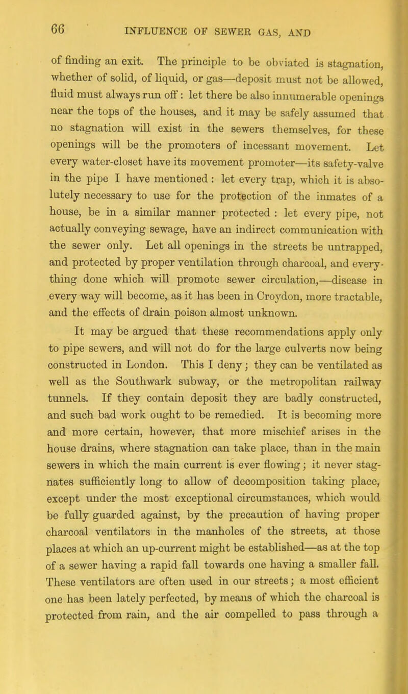 of finding an exit. The principle to be obviated is stagnation, whether of sohd, of liquid, or gas—deposit must not be allowed, fluid must always run oft': let there be also innumerable openings near the tops of the houses, and it may be safely assumed that no stagnation will exist in the sewers themselves, for these openings will be the promoters of incessant movement. Let every water-closet have its movement promoter—its safety-valve in the pipe I have mentioned : let every trap, which it is abso- lutely necessary to use for the protection of the inmates of a house, be in a similar manner protected : let every pipe, not actually conveying sewage, have an indirect communication with the sewer only. Let all openings in the streets be untrapped, and protected by proper ventilation through charcoal, and every- thing done which will promote sewer circulation,—disease in every way will become, as it has been in Croydon, more tractable, and the efifects of drain poison almost unknown. It may be argued that these recommendations apply only to pipe sewers, and will not do for the large culverts now being constructed in London. This I deny; they can be ventilated as well as the Southwark subway, or the metropoUtan railway tunnels. If they contain deposit they are badly constructed, and such bad work ought to be remedied. It is becoming more and more certain, however, that more mischief arises in the house drains, where stagnation can take place, than in the main sewers in which the main current is ever flowing; it never stag- nates sufficiently long to allow of decomposition taking place, except under the most exceptional circumstances, which would be fully guarded against, by the precaution of having proper charcoal ventilators in the manholes of the streets, at those places at which an up-current might be estabhshed—as at the top of a sewer having a rapid fall towards one having a smaller fall. These ventilators are often used in our streets; a most efl&cient one has been lately perfected, by means of which the charcoal is protected from rain, and the air compelled to pass through a
