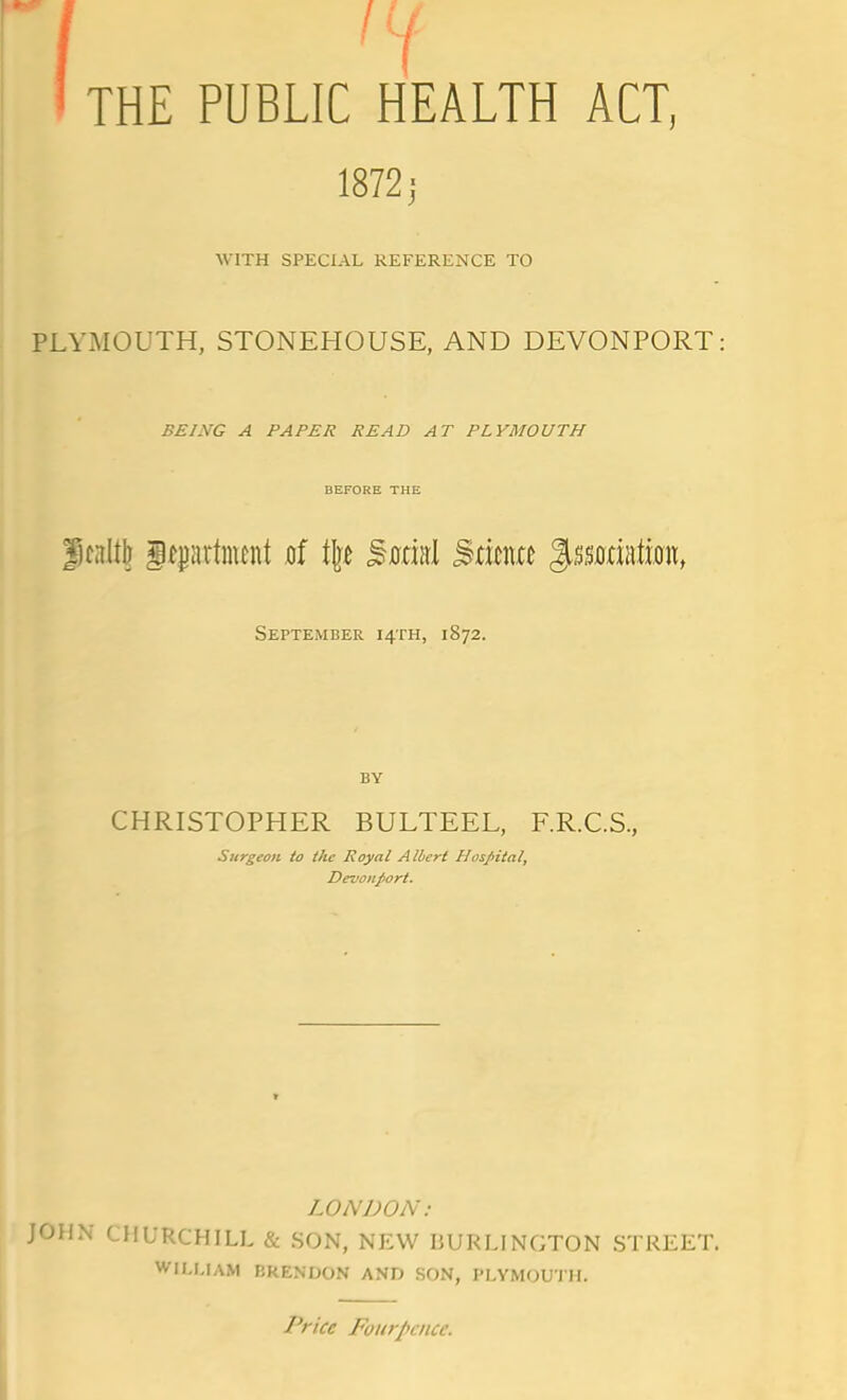 THE PUBLIC HEALTH ACT, 1872; WITH SPECIAL REFERENCE TO PLYMOUTH, STONEHOUSE, AND DEVONPORT: BEING A PAPER READ AT PLYMOUTH BEFORE THE Jfnltlj itpartnifnt of \\t ^mu\ Mtm %%%mi\m, September 14TH, 1872. BY CHRISTOPHER BULTEEL, F.R.C.S., Surgeon io the Royal Albert Hospital, Devonport. LONDON: JOHN CHURCHILL & SON, NEW BURLINGTON STREET. WILLIAM ERENDON AND SON, PLYMOUTH. Price Foitrpcncc.