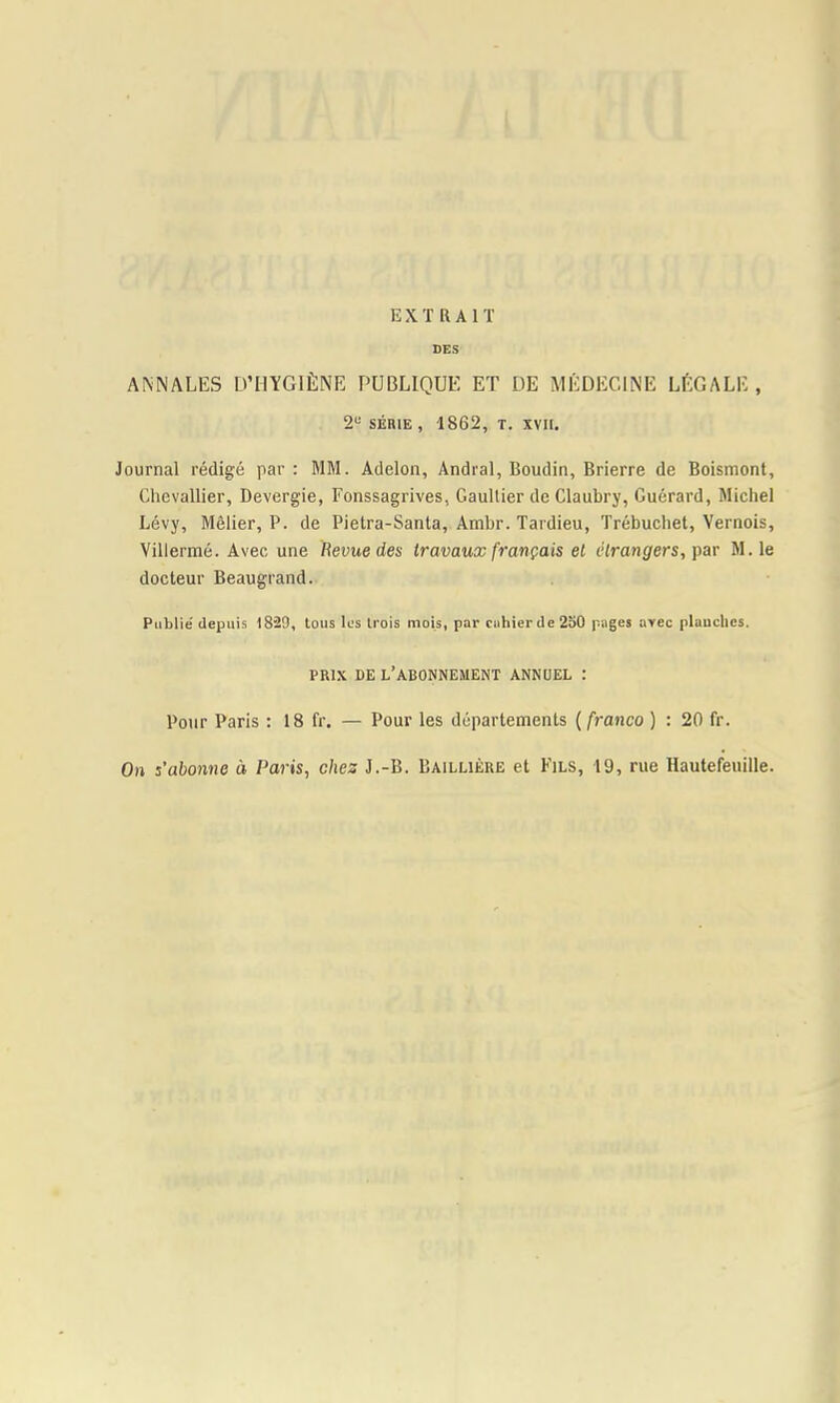 EXTRAIT DES ANNALES D’HYGIÈNE PUBLIQUE ET DE MÉDECINE LÉGALE , 2“ SÉRIE , 1862, T. XVII. Journal rédigé par : MM. Adelon, Andral, Boudin, Brierre de Boismont, Chevallier, Devergie, Fonssagrives, Gaultier de Claubry, Guérard, Michel Lévy, Mêlier, P. de Pietra-Santa, Ambr. Tardieu, Trébuche!, Yernois, Villermé. Avec une Revue des travaux français el étrangers, M.le docteur Beaugrand. Publié depuis 1829, tous les trois mois, par cahier de 2o0 pages avec plauches. PRIX DE l’abonnement ANNUEL : Pour Paris : 18 fr. — Pour les départements {franco ) : 20 fr. On s’abonne à Paris, chez J.-B. Baillière et Fils, 19, rue Hautefeuille.