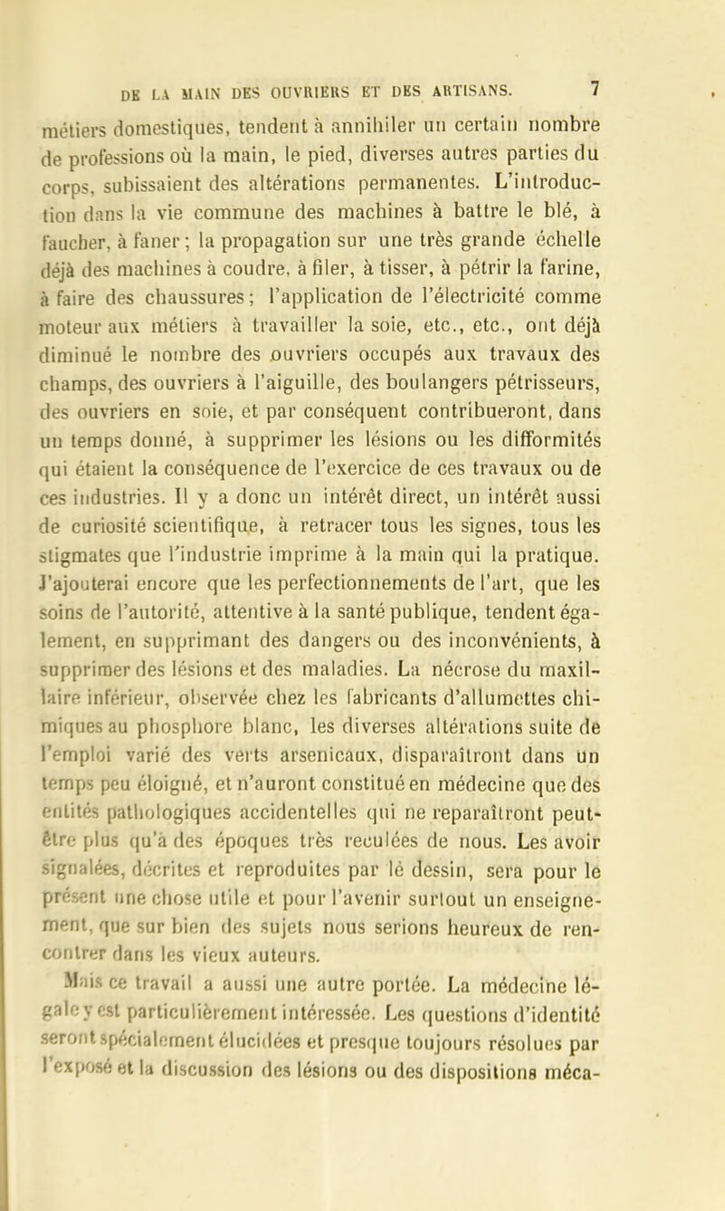 métiers domestiques, tendent à anniliiler un certain nombre de professions où la main, le pied, diverses autres parties du corps, subissaient des altérations permanentes. L’introduc- tion dans la vie commune des machines à battre le blé, à faucher, à faner ; la propagation sur une très grande échelle déjà des machines à coudre, à filer, à tisser, à pétrir la farine, à faire des chaussures ; l’application de l’électricité comme moteur aux métiers à travailler la soie, etc., etc., ont déjà diminué le nombre des ouvriers occupés aux travaux des champs, des ouvriers à l’aiguille, des boulangers pétrisseurs, des ouvriers en soie, et par conséquent contribueront, dans un temps donné, à supprimer les lésions ou les difformités qui étaient la conséquence de l’exercice de ces travaux ou de ces industries. 11 y a donc un intérêt direct, un intérêt aussi de curiosité scientifique, à retracer tous les signes, tous les stigmates que l'industrie imprime à la main qui la pratique. J’ajouterai encore que les perfectionnements de l’art, que les soins de l’autorité, attentive à la santé publique, tendent éga- lement, en supprimant des dangers ou des inconvénients, à supprimer des lésions et des maladies. La nécrose du maxil- laire inférieur, observée chez les fabricants d’allumettes chi- miques au phosphore blanc, les diverses altérations suite de l’emploi varié des verts arsenicaux, disparaîtront dans un temps peu éloigné, et n’auront constitué en médecine que des entités pathologiques accidentelles qui ne reparaîtront peut- être plus qu’à des époques très reculées de nous. Les avoir signalées, décrites et reproduites par lé dessin, sera pour le présent une chose utile et pour l’avenir surtout un enseigne- ment, que sur bien îles sujets nous serions heureux de ren- contrer dans les vieux auteurs. .Mais ce travail a aussi une autre portée. La médecine lé- galoycst particulièrement intéressée. Les ijuestions d’identité seront spécialement élucidées et presque toujours résolues par I exposé et la discussion des lésions ou des dispositions rnéca-