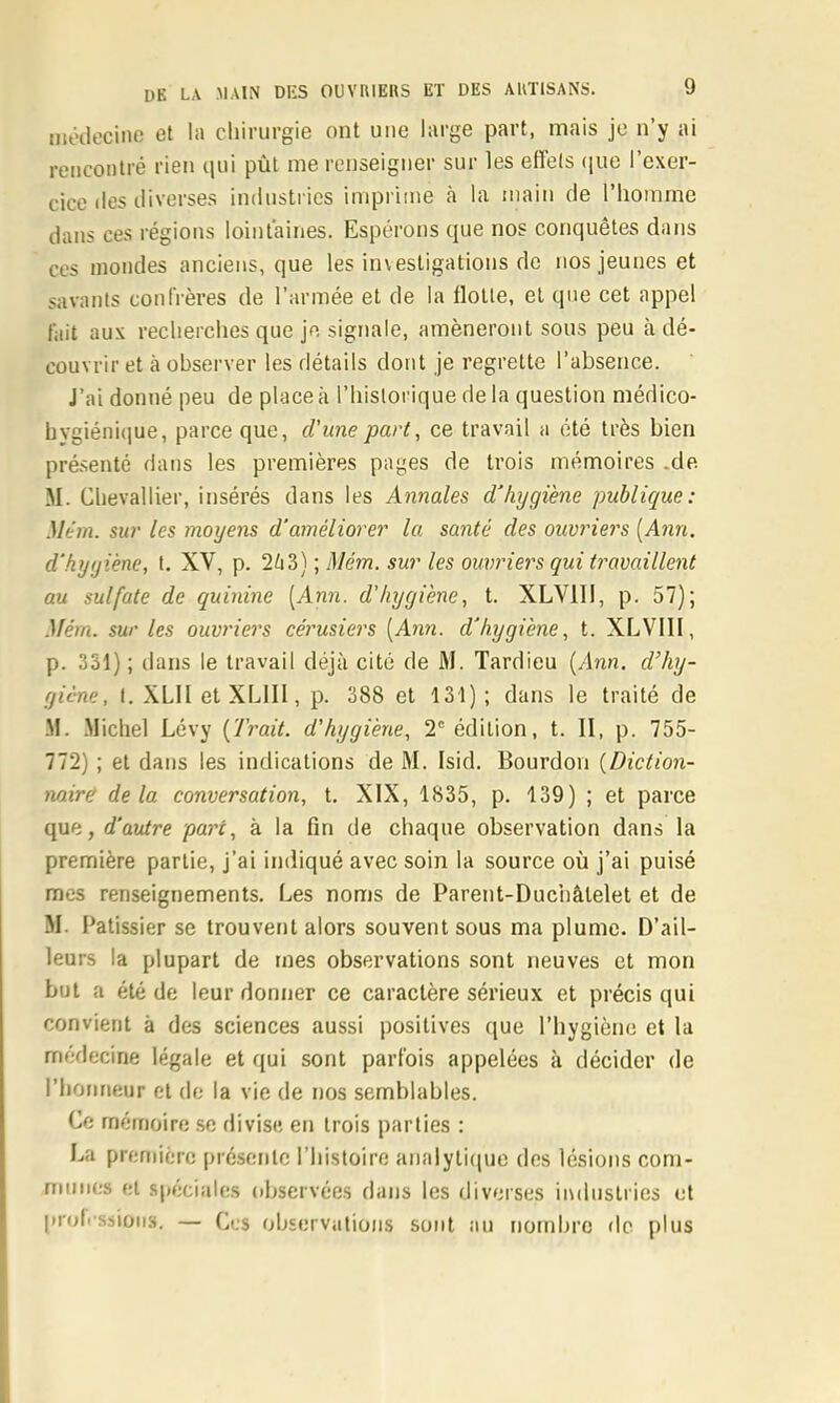 môilecine et la chirurgie ont une large part, mais je n’y ai rencontré rien qui pût me renseigner sur les eB’els (pie l’exer- cice des iH verses industries impriine à la main de l’homme dans ces régions loint’aines. Espérons que nos conquêtes dans ces inondes anciens, que les investigations de nos jeunes et savants confrères de l’armée et de la flotte, et que cet appel fait aux recherches que je signale, amèneront sons peu à dé- couvrir et à observer les détails dont je regrette l’absence. J’ai donné peu de place à l’iiisloi ique de la question médico- hvgiéni(iue, parce que, d'une part, ce travail a été très bien présenté dans les premières pages de trois mémoires .de M. Chevallier, insérés dans les Annales d’hygiène publique: Mém. sur les moyens d’améliorer la santé des ouvriers [Ann. d’hygiène, t. XV, p. 2ti3) ; Mém. sur les ouvriers qui travaillent au sulfate de quinine [Ann. d'hygiène, t. XLVlli, p. 57); Mém. sur les ouvriers cérusiers [Ann. d’hygiène, t. XLVIII, p. 331) ; dans le travail déjà cité de M. Tardieu [Ann. d’hy- giène, I. XLII et XLIII, p. 388 et 131); dans le traité de M. Michel Lévy [Trait, d'hygiène, 2° édition, t. II, p. 755- 772) ; et dans les indications de M. Isid. Bourdon [Diction- nairë delà conversation, t. XIX, 1835, p. 139) ; et parce que, d’autre parc, à la fin de chaque observation dans la première partie, j’ai indiqué avec soin la source où j’ai puisé mes renseignements. Les noms de Parent-Duchâtelet et de M. Pâtissier se trouvent alors souvent sous ma plume. D’ail- leurs la plupart de mes observations sont neuves et mon but a été de leur donner ce caractère sérieux et précis qui convient à des sciences aussi positives que l’hygiène et la médecine légale et qui sont parfois appelées à décider de riioiineur et do la vie de nos semblables. Ce mémoire se divise en trois parties : La première présente l’histoire analytique des lésions com- miiiios et spéciides observées dans les diverses industries et proli’ssiüiis. — Ces observations sont au nombre de plus
