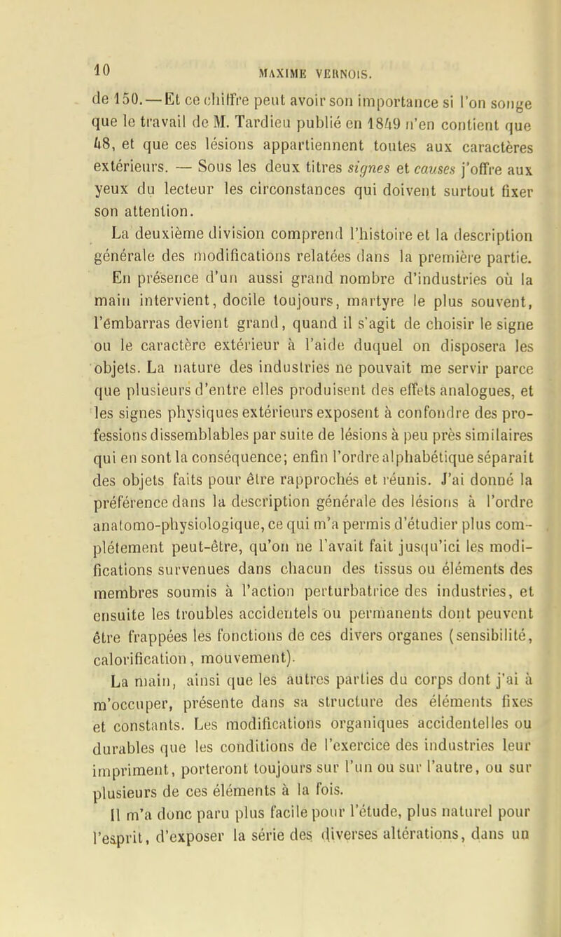 de 150. —Et CO cliilfre peut avoir son importance si l’on sonye que le travail de M. Tardieu publié en 18é9 n’en contient que ti8, et que ces lésions appartiennent toutes aux caractères extérieurs. — Sous les deux titres signes et cames j’offre aux yeux du lecteur les circonstances qui doivent surtout fixer son attention. La deuxième division comprend l’histoire et la description générale des modifications relatées dans la première partie. En présence d’un aussi grand nombre d’industries où la main intervient, docile toujours, martyre le plus souvent, l’embarras devient grand, quand il s’agit de choisir le signe ou le caractère extérieur à l’aide duquel on disposera les objets. La nature des industries ne pouvait me servir parce que plusieurs d’entre elles produisent des effets analogues, et les signes physiques extérieurs exposent à confondre des pro- fessions dissemblables par suite de lésions à peu près similaires qui en sont la conséquence; enfin l’ordre alphabétique séparait des objets faits pour être rapprochés et réunis. J’ai donné la préférence dans la description générale des lésions à l’ordre anatomo-physiologique, ce qui m’a permis d’étudier plus com- plètement peut-être, qu’on ne l’avait fait jusipdici les modi- fications survenues dans chacun des tissus ou éléments des membres soumis à l’action perturbatrice des industries, et ensuite les troubles accidentels ou permanents dont peuvent être frappées les fonctions de ces divers organes (sensibilité, calorification, mouvement). La main, ainsi que les autres parties du corps dont j’ai à m’occuper, présente dans sa structure des éléments fixes et constants. Les modifications organiques accidentelles ou durables que les conditions de l’exercice des industries leur impriment, porteront toujours sur l’iin ou sur l’autre, ou sur plusieurs de ces éléments à la fois. 11 m’a donc paru plus facile pour l’étude, plus naturel pour l’esprit, d’exposer la série des efiverses altérations, dans un