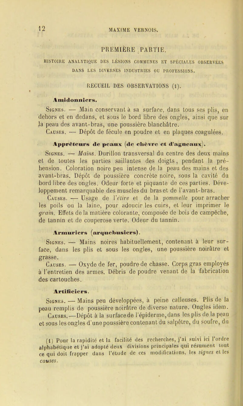 l’IULMlÈRE PAirriE. HISTOIRE ANALYTIQUE DES LÉSIONS COMMUNES ET SPÉCIALES OBSERVÉES DANS LES DIVERSES INDUSTRIES OU PROFESSIONS. RECUEIL DES OBSERVATIONS (l). Amidonnicrs. Signes. — Main conservant à sa surface, dans tous ses plis, en dehors et en dedans, et sous le bord libre des ongles, ainsi que sur la peau des avant-bras, une poussière blanchâtre. Causes. — Dépôt de fécule en poudre et en plaques coagulées. Apprêteurs de pcaiix (de ehèvre et d’agneaux). Signes. — Mains. Durillon transversal du centre des deux mains et de toutes les parties saillantes des doigts, pendant la pré- hension. Coloration noire peu intense de la peau des mains et des avant-bras. Dépôt de poussière concrète noire, sous la cavité du bord libre des ongles. Odeur forte et piquante de ces parties. Déve- loppement remarquable des muscles du bras et de l’avant-bras. Causes. — Usage de Vélire et de la pommelle pour arracher les poils ou la laine, pour adoucir les cuirs, et leur imprimer le grain. Effets de la matière colorante, composée de bois de campêche, de tannin et de couperose verte. Odeur du tannin. A riiiuri ers (arquebusiers). Signes. — Mains noires habituellement, contenant à leur sur- face, dans les plis et sous les ongles, une poussière noirâtre et grasse. Causes. — Oxyde de fer, poudrede chasse. Corps gras employés à l’entretien des armes. Débris de poudre venant de la fabrication des cartouches. Artificiers. Signes. — Mains peu développées, à peine calleuses. Plis de la peau remplis de poussière noirâtre de diverse nature. Ongles idem. Causes.—Dépôt à la surface de l’épiderme, dans les plis de la peau et sous les ongles d'une poussière contenant du salpêtre, du soufre, du (I) Pour la rapidilé et la facilité îles recherches, j’ai suivi ici l’onlre alphabétique et j’ai adopté deux divisions principales qui résument tout ce qui doit frapper dans l’étude de ces modifications, les sii/acs et les causes.