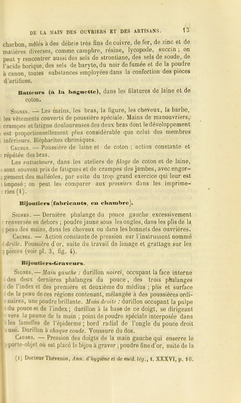 chsrbon, mélés u dos débris très fins do cuivro, do for, do zinc ol do malières diversos, commo camphre, résino, lycopodo, snccin ; on peut y rencontrer aussi des sels de strontiane, des sels de soude, de l'acide borique, des sels de baryte, du noir de fumée et de la poudre à canon, toutes substances employées dans la confection des pièces d’artifices. Batteurs (à la baguette), dans les filatures de laine et de coton. Signes. — Les mains, les bras, la figure, les cheveu.t, la barbe, les vêtements couverts de poussière spéciale. Mains de manouvriers, crampes et fatigue douloureuses des deux bras dont le développement est proportionnellement plus considérable que celui des membres inférieurs. Blépharites chroniques. Causes. — Poussière de laine et de coton ; action constante et répétée des bras. Les ratlacheurs, dans les ateliers de filage de coton et de laine, • sont souvent pris de fatigues et de crampes des jambes, avec engor- .gement des malléoles, par suite du trop grand exercice qui leur est imposé; on peut les comparer aux pressiem dans les imprime- ries (I). Bijoutiers (fabricants, en chambre]. Signes. — Dernière phalange du pouce gauche e.xcessivement renversée en dehors ; poudre jaune sous les ongles, dans les plis de la peau des mains, dans les cheveux ou dans les bonnets des ouvrières. Causes. — Action constante de pression sur rinstriiinent nommé drille. Poussière d'or, suite du travail de limage et grattage sur les pièces (voir pl. 3, fig. 4). BiJoutIcrN-bravcur.s. Signes. — .Main gauche : durillon noirci, occupant la face interne des deux dernières phalanges du pouce, des trois phalanges de l’index et des première et deuxième du médius ; plis et surface de la peau de ces régions contenant, mélangée à des poussières ordi- naires, une poudre brillante. Main droite : durillon occupant la pulpe du pouce et de l’index; durillon à la base de ce doigt, se dirigeant vers la paume de la main ; point de poudre spéciale interposée dans les lamelles de l’épiderme ; bord radial de l’ongle du pouce droit usé. Durillon à chaque coude. Voussure du dos. Causes. — Pression des doigts de la main gauche qui enserre le porte-objet où est placé le bijou à graver ; poudre fine d’or, suite de la (i; Docteur Thévenin, Ann. d'hygiène et de mcd.lég., l. XXXVI, p. 10.