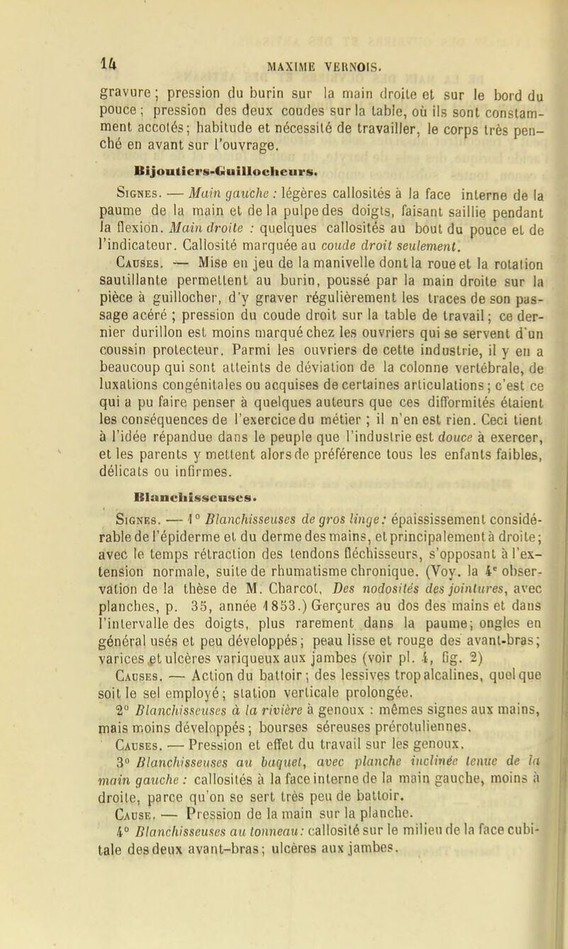 \(X gravure ; pression du burin sur la main droite el sur le bord du pouce ; pression des deux coudes sur la labié, où ils sont constam- ment accolés; habitude et nécessité de travailler, le corps très pen- ché en avant sur l’ouvrage. Bijoutiei's-fiuillocliciirs. Signes. — Main gauche : légères callosités à la face interne de la paume de la main el delà pulpe des doigts, faisant saillie pendant la flexion. Main droite : quelques callosités au bout du pouce el de l’indicateur. Callosité marquée au coude droit seulement. Causes. — Mise en jeu de la manivelle dont la roueel la rotation sautillante permettent au burin, poussé par la main droite sur la pièce à guillocher, d’y graver régulièrement les traces de son pas- sage acéré ; pression du coude droit sur la table de travail; ce der- nier durillon est moins marqué chez les ouvriers qui se servent d'un coussin protecteur. Parmi les ouvriers de cette industrie, il y en a beaucoup qui sont atteints de déviation de la colonne vertébrale, de luxations congénitales ou acquises de certaines articulations ; c’est ce qui a pu faire penser à quelques auteurs que ces difformités étaient les conséquences de l’exercice du métier ; il n’en est rien. Ceci tient à l’idée répandue dans le peuple que l’industrie est douce à e.xercer, et les parents y mettent alors de préférence tous les enfants faibles, délicats ou infirmes. Blunciilsscnses» Signes. —I® Blanchisseuses de gros linge: épaississement considé- rable de l’épiderme et du derme des mains, et principalement à droite; avec le temps rétraction des tendons fléchisseurs, s’opposant à l’ex- tenSion normale, suite de rhumatisme chronique. CVoy. la 4' obser- vation de la thèse de M. Charcot, Des nodosités des jointures, avec planches, p. 35, année 1853.) Gerçures au dos des mains et dans l’intervalle des doigts, plus rarement dans la paume; ongles en général usés et peu développés; peau lisse et rouge des avant-bras; varices.pt ulcères variqueux aux jambes (voir pl. 4, fig. 2) Causes. — Action du battoir; des lessives trop alcalines, quelque soit le sel employé; station verticale prolongée. 2® Blanchisseuses à la rivière à genoux : mêmes signes aux mains, mais moins développés ; bourses séreuses préroluliennes. Causes. — Pression el effet du travail sur les genoux. 3® Blanchisseuses au baquet, avec planche inclinée tenue de la main gauche : callosités à la face interne de la main gauche, moins à droite, parce qu'on so sert très peu de battoir. Cause. — Pression de la main sur la planche. 4® Blanchisseuses au tonneau: callosité sur le milieu de la face cubi- tale des deux avant-bras; ulcères aux jambes.