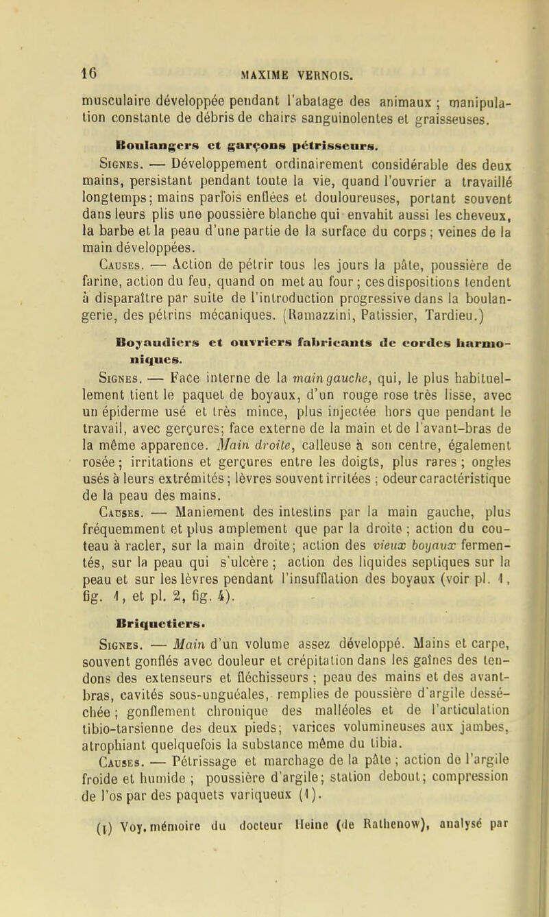 IC musculaire développée pendant l’abatage des animaux ; manipula- tion constante de débris de chairs sanguinolentes et graisseuses. Boulangers et gar^^ons pctrissciirs. Signes. — Développement ordinairement considérable des deux mains, persistant pendant toute la vie, quand l’ouvrier a travaillé longtemps; mains parfois enflées et douloureuses, portant souvent dans leurs plis une poussière blanche qui envahit aussi les cheveux, la barbe et la peau d’une partie de la surface du corps ; veines de la main développées. Causes. — Action de pétrir tous les jours la pâte, poussière de farine, action du feu, quand on met au four; ces dispositions tendent à disparaître par suite de l’introduction progressive dans la boulan- gerie, des pétrins mécaniques. (Hamazzini, Pâtissier, Tardieu.) Bo^audiei'S et oiiiricrs fabricants de cordes harnio- nif|ucs. Signes. — Face interne de la main gauche, qui, le plus habituel- lement tient le paquet de boyaux, d’un rouge rose très lisse, avec un épiderme usé et très mince, plus injectée hors que pendant le travail, avec gerçures; face externe de la main et de l'avant-bras de la même apparence. Main droite, calleuse à son centre, également rosée; irritations et gerçures entre les doigts, plus rares; ongles usés à leurs extrémités ; lèvres souvent irritées ; odeur caractéristique de la peau des mains. Causes. — Maniement des intestins par la main gauche, plus fréquemment et plus amplement que par la droite ; action du cou- teau à racler, sur la main droite; action des vieux boyaux fermen- tés, sur la peau qui s'ulcère ; action des liquides septiques sur la peau et sur les lèvres pendant l’insufflation des boyaux (voir pl. 1, fig. 1, et pl. 2, fig. 4). Briqnctiers» Signes. — Main d’un volume assez développé. Mains et carpe, souvent gonflés avec douleur et crépitation dans les gaîries des ten- dons des extenseurs et fléchisseurs ; peau des mains et des avant- bras, cavités sous-unguéales, remplies de poussière d'argile dessé- chée ; gonflement chronique des malléoles et de l’articulation tibio-tarsienne des deux pieds; varices volumineuses aux jambes, atrophiant quelquefois la substance môme du tibia. Causes. — Pétrissage et marchage de la pâle ; action do l’argile froide et humide ; poussière d’argile; station debout; compression de l’os par des paquets variqueux (1).