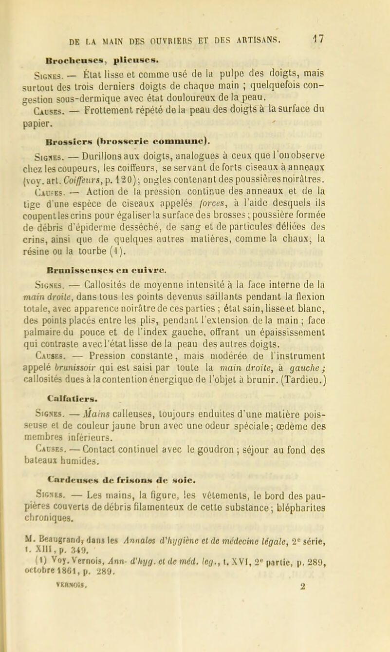 Brocheuses, plieuses. Signes. — Élal Hsso et comme usé de la pulpe des doigts, mais surtout des trois derniers doigts de chaque main ; quelquefois con- gestion sous-dermique avec état douloureux de la peau. Cadses. — Frottement répété delà peau des doigts à ta surface du papier. Brossicrs (brosserie commune). Signes. — Durillons aux doigts, analogues à ceux que l’on observe chez les coupeurs, les coiffeurs, se servant de forts ciseaux à anneaux (voy. art. Coiffeurs, p. 120) ; ongles contenant des poussières noirâtres. Caü?es. — Action de la pression continue des anneaux et de la tige d’une espèce de ciseaux appelés forces, à l’aide desquels ils coupent les crins pour égaliser la surface des brosses ; poussière formée de débris d’épiderme desséché, de sang et de particules déliées des crins, ainsi que de quelques autres matières, comme la chaux, la résine ou la tourbe ( I ). Branissenscs eu cuivre. Signes. — Callosités de moyenne intensité à la face interne de la main droite, dans tous les points devenus saillants pendant la flexion totale, avec apparence noirâtre de ces parties ; étal sain, lisse et blanc, des points placés entre les plis, pendant l'extension delà main ; face palmaire du pouce et de l’index gauche, offrant un épaississement qui contraste avec l’étal lisse de la peau des autres doigts. Causes. — Pression constante, mais modérée de l’instrument appelé ârunissoir qui est saisi par toute la main droite, h gauche ^ callosités dues à laconlention énergique de l’objet à brunir. (Tardieu.) Calfatiers. Signes. —il/ains calleuses, toujours enduites d’une matière pois- seuse et de couleur jaune brun avec une odeur spéciale; œdème des membres inférieurs. Cacses. — Contact continuel avec le goudron ; séjour au fond des bateaux humides. Cardeii.se.s de friKons de Moic. Signes. — Les mains, la figure, les vêtements, le bord des pau- pières couverts de débris filamenteux de cette substance; blépharites chroniques. M. Beaugrand, dans les Annales d'hygiène et de médecine légale, 2“ série, ». XIII, p. 349. (1) Voy. Vernois, Ann- d'hyg. et de méd, leg., t. XVI, 2' parlic, p. 289, oflohre 1861, p. 289. vernois. 2