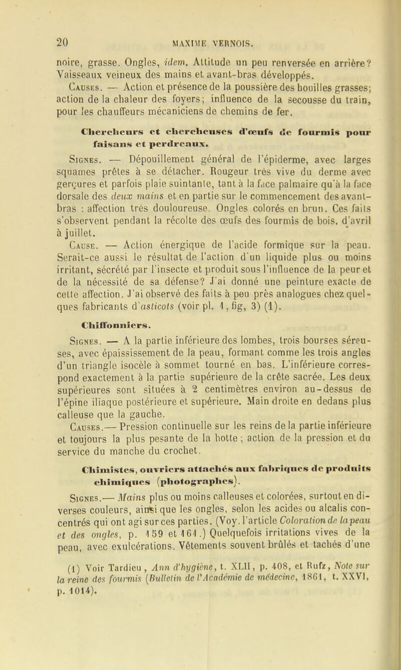 noire, grasse. Ongles, niem. Auilude un peu renversée en arrière? Vaisseaux veineux des mains et avant-bras développés. Causes. — Action et présence de la poussière des houilles grasses; action delà chaleur des foyers; influence de la secousse du train, pour les chauffeurs mécaniciens de chemins de fer. Clicrclienr.s et clicrclicuscs d’œuf» de fourmi» pour faisan» et perilrcau-x. Signes. — Dépouillement général de l’épiderme, avec larges squames prêtes à se détacher. Rougeur très vive du derme avec gerçures et parfois plaie suintante, tant à la face palmaire qu’à la face dorsale des deux mains et en partie sur le commencement des avant- bras ; affection très douloureuse. Ongles colorés en brun. Ces faits s’observent pendant la récolte des œufs des fourmis de bois, d’avril à juillet. Cause. — Action énergique de l’acide formique sur la peau. Serait-ce aussi le résultat de l’action d'un liquide plus ou moins irritant, sécrété par l’insecte et produit sous l’influence de la peur et de la nécessité de sa défense? J'ai donné une peinture exacte de cette affection. J'ai observé des faits à peu près analogues chez quel» ques fabricants à'aslicots (voirpl. J, fig, 3) (1). ChilTonitiers. Signes. — A la partie inférieure des lombes, trois bourses séreu- ses, avec épaississement de la peau, formant comme les trois angles d’un triangle isocèle à sommet tourné en bas. L’inférieure corres- pond exactement à la partie supérieure de la crête sacrée. Les deux supérieures sont situées à 2 centimètres environ au-dessus de l’épine iliaque postérieure et supérieure. Main droite en dedans plus calleuse que la gauche. Causes.— Pression continuelle sur les reins de la partie inférieure et toujours la plus pesante de la botte ; action de la pression et du service du manche du crochet. Chimiste», ouvriers attachés aux fahrî«nies de produits ehimitiues (photographes). Signes.— Mains plus ou moins calleuses et colorées, surtout en di- verses couleurs, ainsi que les ongles, selon les acides ou alcalis con- centrés qui ont agi surces parties. (Voy. l’article Colnralionde. tapenu et des ongles, p. J 59 et 161.) Quelquefois irritations vives de la peau, avec exulcérations. Vêtements souvent brûlés et tachés d’une (1) Voir Tardieu , Ann d’hygiène, t. XLII, p. 408, et Rufz, Noie sur la reine des fourmis [nuUelin de VAcadémie de médecine, 18GI, t. XXVI, p. 1014).