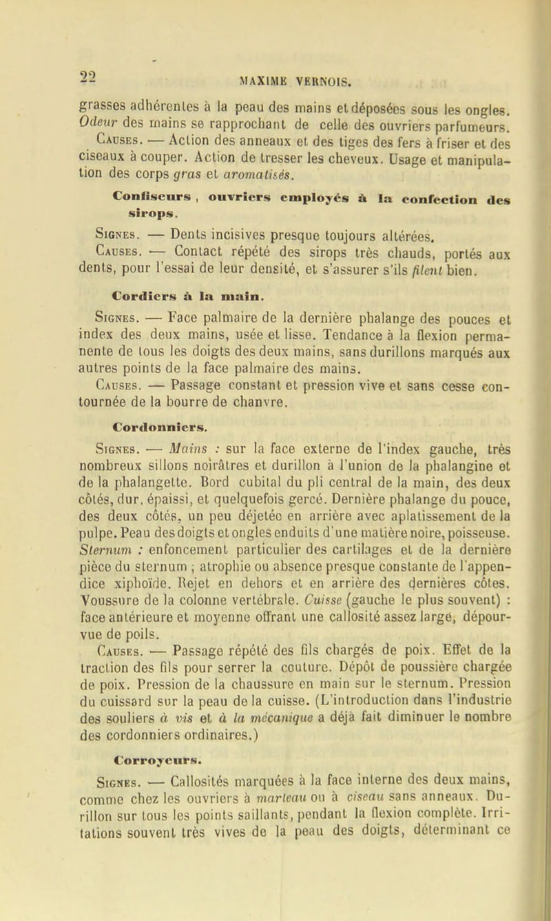 grasses adhérentes à la peau des mains eldéposées sous les ongles. Odeur des mains se rapprochant de celle des ouvriers parfumeurs. Causes. — Action des anneaux et des liges des fers à friser et des ciseaux à couper. Action de tresser les cheveux. Usage et manipula- tion des corps gras et aromatisés. Confiseurs , ouvriers employés à la confeetion des sirops. Signes. — Dents incisives presque toujours altérées. Causes. ■— Contact répété des sirops très chauds, portés aux dents, pour l’essai de leur densité, et s’assurer s’ils filent bien. Cor<licrs ü la main. Signes. — Face palmaire de la dernière phalange des pouces et index des deux mains, usée el lisse. Tendance à la flexion perma- nente de tous les doigts des deux mains, sans durillons marqués aux autres points de la face palmaire des mains. Causes. — Passage constant et pression vive et sans cesse con- tournée de la bourre de chanvre. Cordonniers. Signes. ■— Mains : sur la face externe de l’index gauche, très nombreux sillons noirâtres et durillon à l’union de la phalangine et de la phalangette. Bord cubital du pli central de la main, des deux côtés, dur, épaissi, et quelquefois gercé. Dernière phalange du pouce, des deux côtés, un peu déjetéo en arrière avec aplatissement de la pulpe. Peau des doigts et ongles enduits d’une matière noire, poisseuse. Sternum : enfoncement particulier des cartilages el de la dernière pièce du sternum ; atrophie ou absence presque constante de l'appen- dice xiphoïde. Bejet en dehors et en arrière des dernières côtes. Voussure de la colonne vertébrale. Cuisse (gauche le plus souvent) : face antérieure et moyenne offrant une callosité assez large, dépour- vue de poils. Causes. — Passage répété des fils chargés de poix. Effet de la traction des fils pour serrer la coulure. Dépôt de poussière chargée de poix. Pression de la chaussure en main sur le sternum. Pression du cuissard sur la peau delà cuisse. (L’introduction dans l’industrie des souliers à vis el à la mécanique a déjà fait diminuer le nombre des cordonniers ordinaires.) Cîorroycurs. Signes. — Callosités marquées à la face interne des deux mains, comme chez les ouvriers à marteau ou à ciseau sans anneaux. Du- rillon sur tous les points saillants, pendant la flexion complète. Irri- tations souvent très vives do la peau des doigts, déterminant ce