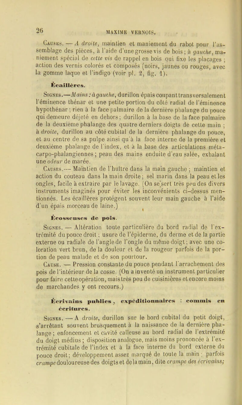 Causes.—A droite, maintien et maniement du rabot pour l’as- semblage des pièces, à l’aide d'unegrossevis de bois; à <jauche, ma- niement spécial de celte vis de rappel en bois gui fixe les placages ; action des vernis colorés et composés (noirs, jaunes ou rouges, avec la gomme laque et l’indigo (voir pl. 2, fig. 1). Ecaillërcs. Signes.—Mains: à gauche, durillon épais coupant transversalement l'éminence thénar et une petite portion du côté radial de l’éminence hypothénar ; rien à la face palmaire de la dernière plialange du pouce qui demeure déjelé en dehors; durillon à la base de la face palmaire de la deuxième phalange des quatre derniers doigts de cette main ; à droite, durillon au côté cubital de la dernière phalange du pouce, et au centre de sa pulpe ainsi qu'à la face interne de la première et deuxième phalange de l'index, et à la base des articulations méta- carpo-phalangiennes ; peau des mains enduite d’eau salée, exhalant une odeur de marée. Causes.— Maintien de l’huître dans la main gauche ; maintien et action du couteau dans la main droite; sel marin dans la peau et les ongles, facile à extraire par le lavage. (On sejsert très peu des divers instruments imaginés pour éviter les inconvénients ci-dessus men- tionnés. Les écaillères protègent souvent leur main gauche à l’aide d'un épais morceau de laine.) ^ Écosscuscs de pois. Signes. — Altération toute particulière du bord radial de l'ex- trémité du pouce droit ; usure de l’épiderme, du derme et de la partie externe ou radiale de l’angle de l’ongle du même doigt ; avec une co- loration vert brun, de la douleur et de la rougeur parfois de la por- tion de peau malade et de son pourtour. Cause. — Pression constante du pouce pendant l’arrachement des pois de l’intérieur de la cosse. (On a inventé un instrument particulier pour faire cette opéra lion, maislrès peu de cuisinières ctencore moins de marchandes y ont recours.) Écrivains publics, cxpcdiiionnuircs : commis en écritures. Signes. —• A droite, durillon sur le bord cubital du petit doigt, s’arrêtant souvent brusquement à la naissance de la dernière pha- lange; enfoncement et cavité calleuse au bord radial de l’extrémité du doigt médius ; disposition analogue, mais moins prononcée à l'ex- trémité cubitale de l’index et à la face interne du bord externe du pouce droit; développement assez marqué de toute la main ; parfois emmpedouloureuse des doigtset delà main, dite crampe des écrivains;