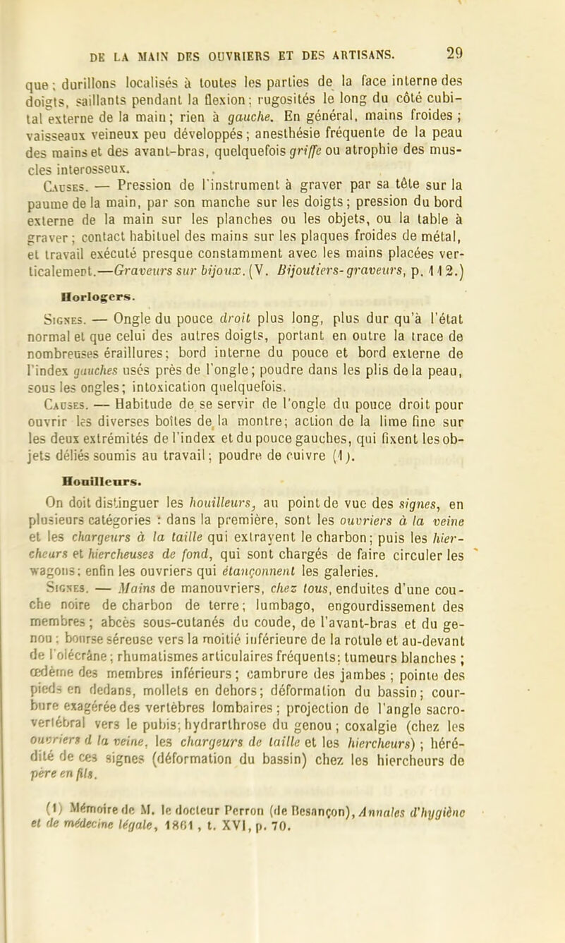 que; durillons localisés à toutes les parties de la face interne des doigts, saillants pendant la flexion; rugosités le long du côté cubi- tal externe de la main; rien à gauche. En général, mains froides ; vaisseaux veineux peu développés; anesthésie fréquente de la peau des mains et des avant-bras, quelquefois ou atrophie des mus- cles interosseux. C\osE3. — Pression de l'instrument à graver par sa tête sur la paume de la main, par son manche sur les doigts ; pression du bord externe de la main sur les planches ou les objets, ou la table à graver; contact habituel des mains sur les plaques froides de métal, et travail exécuté presque constamment avec les mains placées ver- ticalemert.—Graveurs sur bijoux. (V. Bijoutiers- graveurs, p. 112.) Ilorlogers. Signes. — Ongle du pouce droit plus long, plus dur qu’à l'état normal et que celui des autres doigts, portant en outre la trace de nombreuses éraillures; bord interne du pouce et bord externe de l’index gauches usés près de l'ongle; poudre dans les plis delà peau, sous les ongles; intoxication quelquefois. Causes. — Habitude de se servir de l'ongle du pouce droit pour ouvrir les diverses boîtes déjà montre; action de la lime fine sur les deux extrémités de l'index et du pouce gauches, qui fixent les ob- jets déliés soumis au travail; poudre de cuivre (1;. Honilleur.s. On doit distinguer les houilleurs, au point de vue des signes, en plusieurs catégories : dans la première, sont les ouvriers à la veine et les chargeurs à la taille qui extrayent le charbon; puis les hier- chcars et hiercheuses de fond, qui sont chargés défaire circuler les wagons; enfin les ouvriers qui étançonnent les galeries. Signes. — Mains de manouvriers, chez tous, enduites d’une cou- che noire de charbon de terre; lumbago, engourdissement des membres ; abcès sous-cutanés du coude, de l’avant-bras et du ge- nou ; bourse séreuse vers la moitié inférieure de la rotule et au-devant de l'olécrâne ; rhumatismes articulaires fréquents: tumeurs blanches ; œdème des membres inférieurs; cambrure des jambes ; pointe des pieds en dedans, mollets en dehors; déformation du bassin; cour- bure exagérée des vertèbres lombaires; projection de l’angle sacro- verlébral vers le pubis; hydrarthrose du genou ; coxalgie (chez les ouvriers d la veine, les chargeurs de taille et les hiercheurs) ; héré- dité de ces signes (déformation du bassin) chez les hiercheurs de père en fils. (I) Mémoire de M. le docteur Perron (de Besançon),/Inna/es d'hygiène et de médecine légale, 18B1 , l. XVI, p. 70.