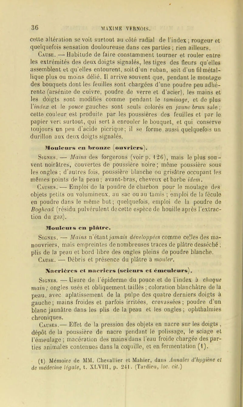 celle alléralion se voil surloul au côlé radial de l'index ; rougeur et quelquefois sensation douloureuse dans ces parties; rien ailleurs. Cause. — Habitude de faire constamment tourner et rouler entre les extrémités des deux doigts signalés, les tiges des fleurs qu’elles assemblent et qu’elles entourent, soitd’un ruban, soit d’un fil métal- lique plus ou moins délié. Il arrive souvent que, pendant le moulage des bouquets dont les feuilles sont chargées d’une poudre peu adhé- rente (arsénito de cuivre, poudre de verre et d’acier), les mains et les doigts sont modiliés comme pendant le tamisage, et de plus rrndex et le pouce gauches sont seuls colorés en ;'aune 6nm sale ; celte couleur est produite par les poussières des feuilles et par le papier vert surtout, qui sert à enrouler le bouquet, et qui conserve toujours un peu d'acide picrique; il se forme aussi quelquefois un durillon aux deux doigts signalés. ^loulciirs «Il lironzc fouvriers). Signes. — Mains des forgerons (voir p. 126), mais le plus sou- vent noirâtres, couvertes de poussière noire; même poussière sous les ongles ; d’autres fois, poussière blanche ou grisâtre occupant les mêmes points delà peau; avant-bras, cheveux et barbe idem. Causes. — Emploi de la poudre de charbon pour le moulage des objets petits ou volumineux, au sac ou au tamis ; emploi de la fécule en poudre dans le même but; quelquefois, emploi de la poudre de Boghead (résidu pulvérulent de celle espèce de houille après l’extrac- tion du gaz). lUoulcuis cil plâtre. Signes. — Mains n’étantjamaî’s développées comme celles des ma- nouvriers, mais empreintes de nombreuses traces de plâtre desséché ; plis de la peau et bord libre des ongles pleins de poudre blanche. Cause. — Débris et présence du plâtre à mouler. ninerièrcs et iiueriers (scictirii et émciileurs). Signes. —Usure de l'épiderme du pouce et de l’index à chaque main; ongles usés et obliquement, taillés ; coloration blanchâtre de la peau, avec aplatissement de la pulpe des quatre derniers doigts à gauche; mains froides et parfois irritées, crevassées; poudre d’un blanc jaunâtre dans les plis de la peau et les ongles ; ophthalinies chroniques. Causes.— Effet de la pression des objets en nacre sur les doigts , dépôt de la poussière de nacre pendant le polissage, le sciage et l’émeulage ; macération des mains dans l’eau froide chargée des par- ties animales contenues dans la coquille, et en fermentation (I). (1) Mémoire de MM. Chevallier et Maliier, dans .inuales d’hygiène et de médecine légale, l. XI.VIII, p. 241. (Tardieu, loc. cit.)