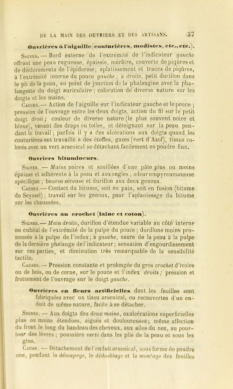 Ouvrières à ^alguiIlc^^coH<nrîères, modistes, etc., etc.). Signes.— Bord externe de l'extrémité de l’indicateur guvclie offrant une peau rugueuse, épaissie, noirâtre, couverte de piqûres et de déchirements de l’épiderme; aplatissement et traces de piqûres, à l’extrémité interne du pouce gauche ; a droile, petit durillon dans le pli de la peau, au point de jonction de la phalangine avec la pha- langette du doigt auriculaire ; coloration de'diverse nature sur les doigts et les mains. Causes.— Action de l’aiguille sur l’indicateur gauche et le pouce ; pression de l’ouvrage entre les deux doigts, action du fil sur le petit doigt droitÿ couleur de diverse nature (le plus souvent noire et bleue), venant des draps ou toiles, et déteignant sur la peau pen- dant le travail ; parfois il y a des ulcérations aux doigts quand les couturières ont travaillé à des étoffes, gazes (vert d’Azof), tissus co- lorés avec un vert arsenical se détachant facilement en poudre fine. Oavriers bitumincurs. Signes.—Mains mires et souillées d’une pâte plus ou moins épaisse et adhérente à la peau et aux ongles ; odeur empyreumateuse spécifique ; bourse séreuse et durillon aux deux genoux. Causes.— Contact du bitume, soit en pain, soit en fusion (bitume de Seyssel) ; travail sur les genoux, pour l’aplanissage du bitume sur les chaussées. Ouvrières au crochet (laine et coton). Signes. — jl/uin droite, durillon d’étendue variable au côté interne ou cubital de l’extrémité de la pulpe du pouce ; durillons moins pro- noncés à la pulpe de l’index; à gauche, usure de la peau à la pulpe de la dernière phalange de l’indicateur; sensation d’engourdissement sur ces parties, et diminution très remarquable de la sensibilité tactile. Causes.— Pression constante et prolongée du gros crochet d’ivoire ou de bois, ou de corne, sur le pouce et l'index droits; pression et frottement de l’ouvrage sur le doigt gauche. OavriércH en fleurN artilieiellcs dont les feuilles SOnt fabriquées avec un tissu arsenical, ou recouvertes d’un en - duit de même nature, facile à se détacher. Signes. — Aux doigts des deux mains, exulcérations superficielles plus ou moins étendues, aiguës et douloureuses; même affection du front le long du bandeau des cheveux, aux ailes du nez, au pour- tour des lèvres ; fioussière verte dans les plis de la peau et sous les g les. Cause. — Détachement do l'cnduilarsenical, sous forme de poudre one, pendant \e découpage, le dédunblage et le vwnfago des feuilles