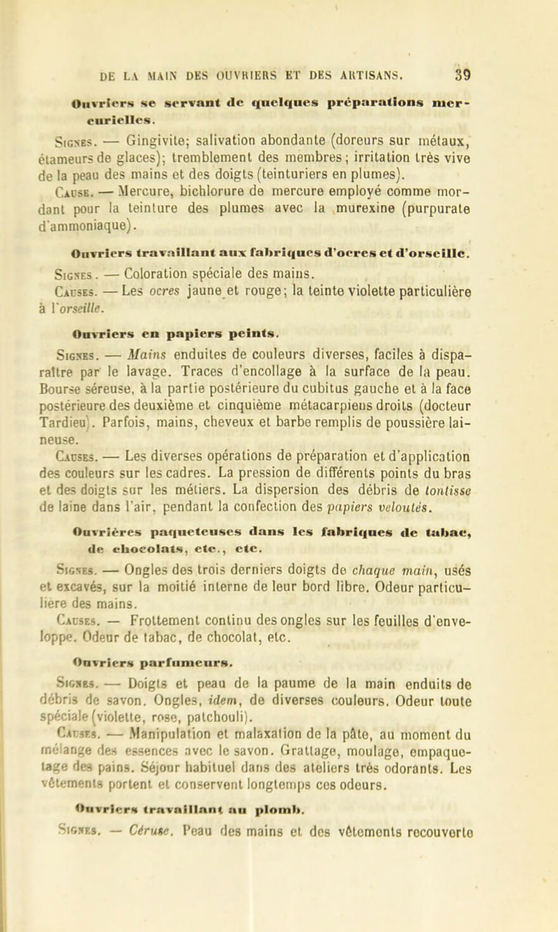 Ouvriers se servant de quelques préparations mer- curielles. Signes. — Gingivite; salivation abondante (doreurs sur métaux, étameursde glaces); tremblement des membres; irritation très vive de la peau des mains et des doigts (teinturiers en plumes). Cause. — Mercure, bichlorure de mercure employé comme mor- dant pour la teinture des plumes avec la murexine (purpurate d’ammoniaque). Ouvriers trav.aillant aux fabricincs d’oercs et d’orscilic. Signes. — Coloration spéciale des mains. Causes. —Les ocres jaune et rouge; la teinte violette particulière à Vorseille. Ouvriers en papiers peints. Signes. — Mains enduites de couleurs diverses, faciles à dispa- raître par le lavage. Traces d’encollage à la surface de la peau. Bourse séreuse, à la partie postérieure du cubitus gauche et à la face postérieure des deuxième et cinquième métacarpiens droits (docteur Tardieu). Parfois, mains, cheveux et barbe remplis de poussière lai- neuse. Causes. — Les diverses opérations de préparation et d’application des couleurs sur les cadres. La pression de différents points du bras et des doigts sur les métiers. La dispersion des débris de lontisse de laine dans l’air, pendant la confection des papiers veloutés. Ouvrières paqucteuscs dans les fabriques de tubae, de chocolats, etc., etc. Signes. — Ongles des trois derniers doigts de chaque main, usés et excavés, sur la moitié interne de leur bord libre. Odeur particu- lière des mains. Causes. — Frottement continu des ongles sur les feuilles d'enve- loppe. Odeur de tabac, de chocolat, etc. Ouvriers parfumeurs. Signes. — Doigts et peau de la paume de la main enduits de débris de savon. Ongles, idem, de diverses couleurs. Odeur toute spéciale (violette, rose, patchouli). Causes. — .Manipulation et malaxation de la pâte, au moment du mélange des essences avec le savon. Grattage, moulage, empaque- tage des pains. Séjour habituel dans des ateliers très odorants. Les vêlements portent et conservent longtemps ces odeurs. Onvrlerai travaillant nu plomb. Signes. — Cérusc. l’eau des mains et des vêtements recouverte