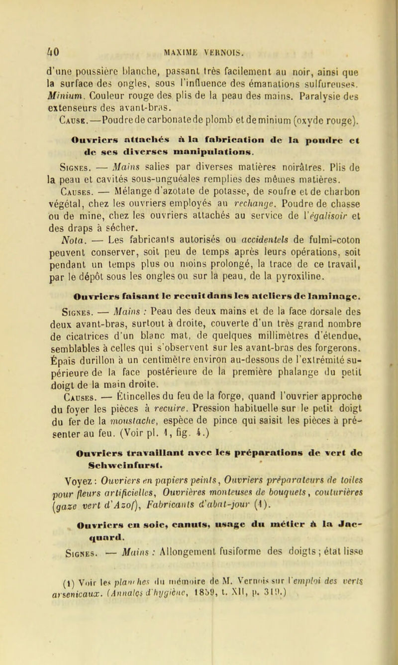 d’une poussière blanche, passant très facilement au noir, ainsi que la surface des ongles, sous rinduence des émanations sulfureuses. Minium. Couleur rouge des plis de la peau des mains. Paralysie des extenseurs des avant-bras. Cause.—Poudredecarbonatede plomb etdeminium (oxyde rouge). Ouvriers atlacliés à la fabrication de la pondre et de scs diverses manipulations. Signes. — Mains salies par diverses matière.? noirâtres. Plis de la peau et cavités sous-unguéales remplies des mômes matières. Causes. — Mélange d’azotate de potasse, de .«oufre et de charbon végétal, chez les ouvriers employés au rechange. Poudre de chasse ou de mine, chez les ouvriers attachés au service de Végalisoir et des draps à sécher. Nota. — Les fabricants autorisés ou accidentels de fulmi-coton peuvent conserver, soit peu de temps après leurs opérations, soit pendant un temps plus ou moins prolongé, la trace de ce travail, par le dépôt sous les ongles ou sur la peau, de la pyroxiline. Ouvriers faisant le recuit dans les ateliers de laminage. Signes. — Mains : Peau des deux mains et de la face dorsale des deux avant-bras, surtout à droite, couverte d’un très grand nombre de cicatrices d’un blanc mat, de quelques millimètres d’étendue, semblables à celles qui s’observent sur les avant-bras des forgerons. Épais durillon à un centimètre environ au-dessous de l’extrémité su- périeure de la face postérieure de la première phalange du petit doigt de la main droite. Causes. — Étincelles du feu de la forge, quand l’ouvrier approche du foyer les pièces à recuire. Pression habituelle sur le petit doigt du fer de la moustache, espèce de pince qui saisit les pièces à pré- senter au feu. (Voirpl. 1, fig. 4.) Ouvriers travaillant avec les préparations de vert de Schvveinfnrst. Voyez : Ouvriers en papiers peints, Ouvriers préparateurs de toiles pour (leurs artificielles, Ouvrières monteuses de bouquets, couturières [gaze vert d'Azof), Fabricants d'abat-jour (1). Ouvriers en soie, canuts, usage du métier d la Jac- quard. Signes. — Mains : Allongement fusiforme des doigts ; état lisse (1) Voir le.< plaxihes du tnémoire de M. Vcrnoi.'i sur Vemploi des verts arsenicaux. (Annalos d hygiène, 1859, t. XII, ji. 3ti).)