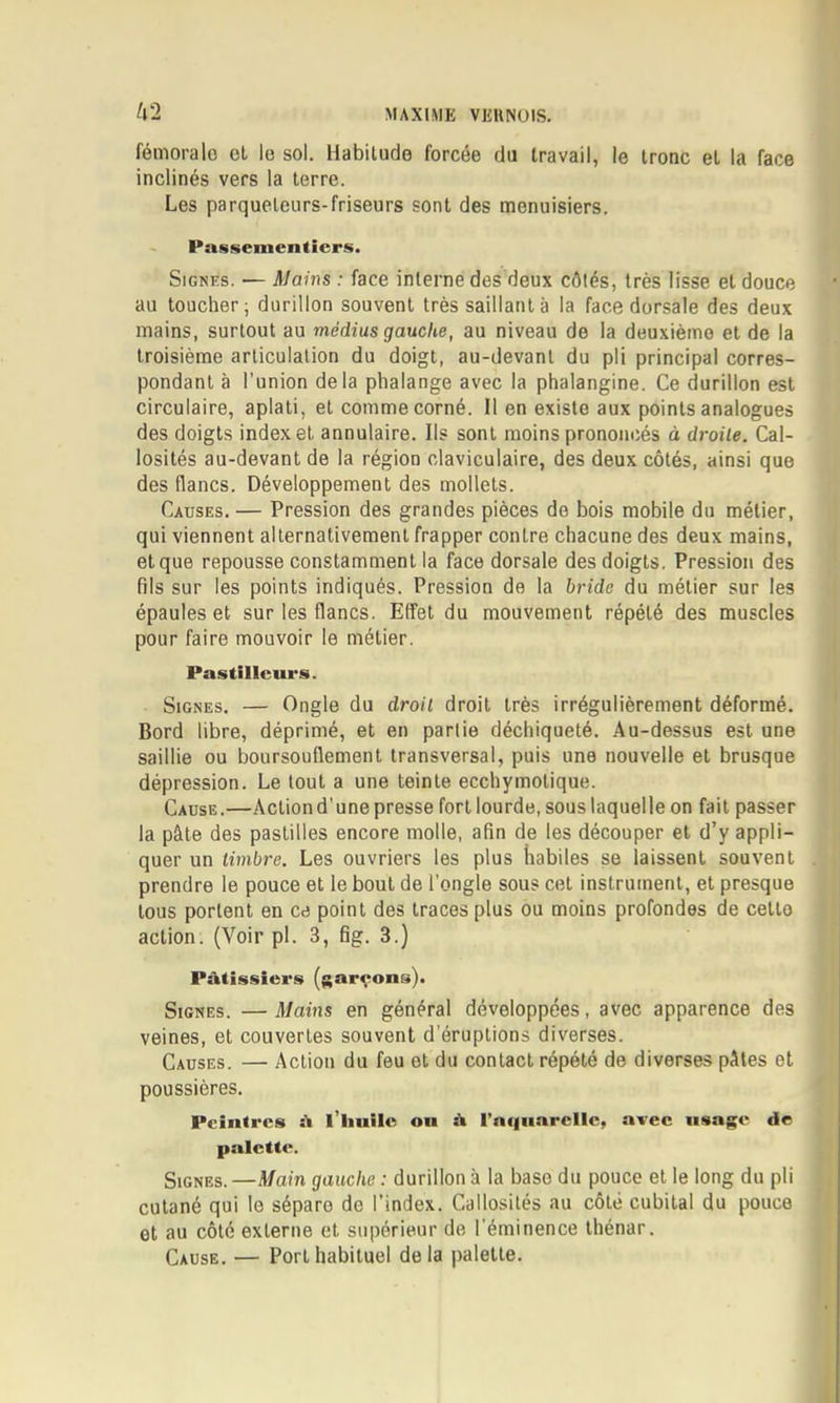 fémorale ol le sol. Habitude forcée du travail, le tronc et la face inclinés vers la terre. Les parqueteurs-friseurs sont des menuisiers. Passementiers. Signes. — Mains : face interne des deux côtés, très lisse et douce au toucher; durillon souvent très saillant à la face dorsale des deux mains, surtout au médius gauche, au niveau de la deuxième et de la troisième articulation du doigt, au-devant du pli principal corres- pondant à l’union delà phalange avec la phalangine. Ce durillon est circulaire, aplati, et comme corné. Il en existe aux points analogues des doigts index et annulaire. Ils sont moins prononcés à droite. Cal- losités au-devant de la région claviculaire, des deux côtés, ainsi que des flancs. Développement des mollets. Causes. — Pression des grandes pièces de bois mobile du métier, qui viennent alternativement frapper contre chacune des deux mains, et que repousse constamment la face dorsale des doigts. Pression des fils sur les points indiqués. Pression de la bride du métier sur les épaules et sur les flancs. Effet du mouvement répété des muscles pour faire mouvoir le métier. Pastillcurs. Signes. — Ongle du droit droit très irrégulièrement déformé. Bord libre, déprimé, et en partie déchiqueté. Au-dessus est une saillie ou boursouflement transversal, puis une nouvelle et brusque dépression. Le tout a une teinte ecchymotique. Cause.—Action d’une presse fort lourde, sous laquelle on fait passer la pâte des pastilles encore molle, afin de les découper et d’y appli- quer un timbre. Les ouvriers les plus habiles se laissent souvent prendre le pouce et le bout de l’ongle sous cet instrument, et presque tous portent en ce point des traces plus ou moins profondes de cetto action. (Voir pl. 3, fig. 3.) Pâtissiers (garçons). Signes. — Mains en général développées, avec apparence des veines, et couvertes souvent d’éruptions diverses. Causes. — Action du feu ot du contact répété de diverses pâtes et poussières. Peintres â i’iiuile ou â rnf|uarcllc, avec usage de palette. Signes.—Main gauche : durillon à la base du pouce et le long du pli cutané qui le sépare de l’index. Callosités au côté cubital du pouce et au côté externe et supérieur de l'éminence Ihénar. Cause. — Port habituel delà palette.