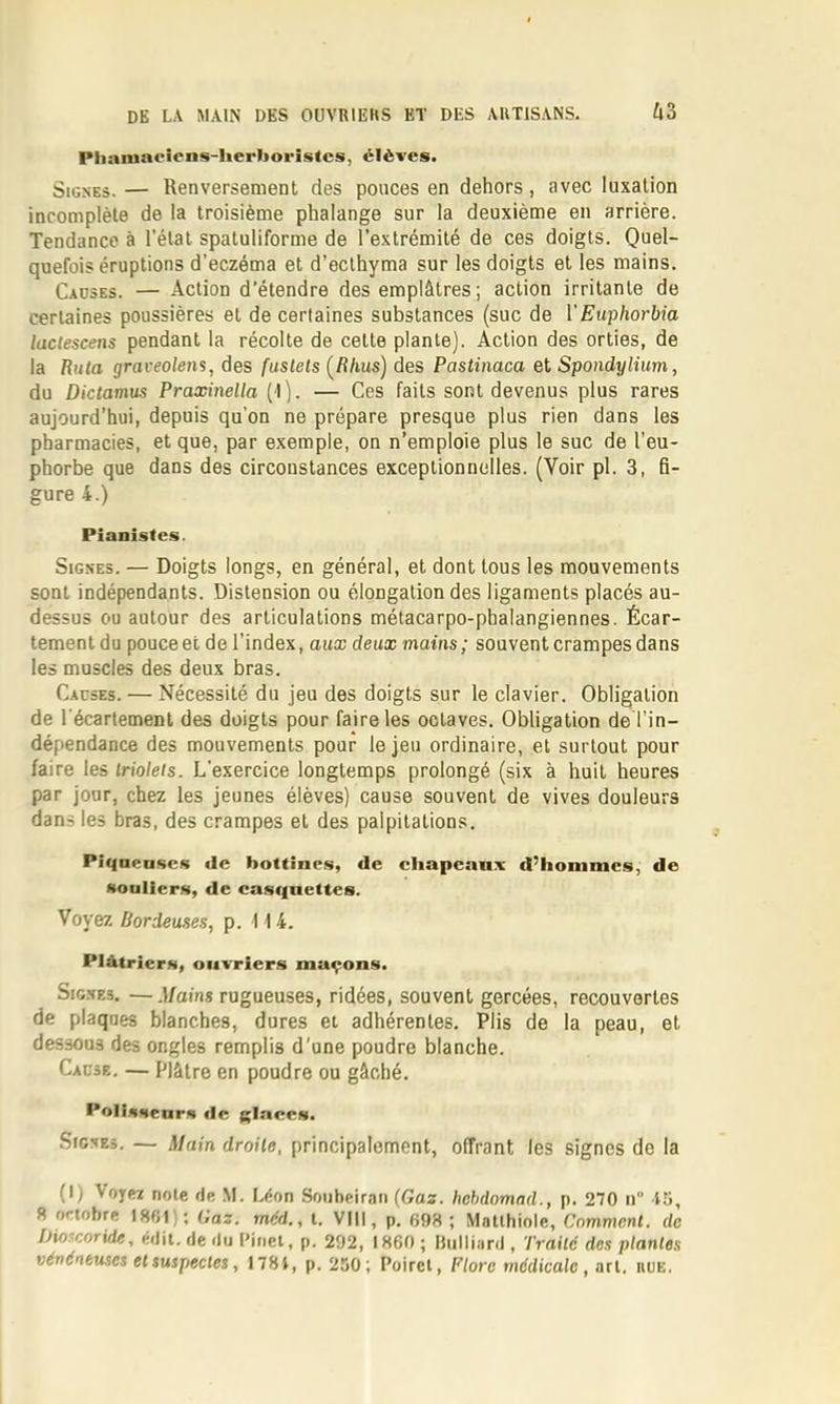 Pliaiuaoiens-herboristcs, élèves. Signes. — Renversement des ponces en dehors, avec luxation incomplète de la troisième phalange sur la deuxième en arrière. Tendance à l’état spatuliforme de l’extrémité de ces doigts. quefois éruptions d’eczéma et d’eclhyma sur les doigts et les mains. Causes. — Action d’étendre des emplâtres ; action irritante de certaines poussières et de certaines substances (suc de VEuphorbia laclescens pendant 1a récolte de cette plante). Action des orties, de la Ruta graveolens, des fuslets (/î/ius) des Pastinaca et Spondylium, du Dictamus Praxinella (l). — Ces faits sont devenus plus rares aujourd’hui, depuis qu’on ne prépare presque plus rien dans les pharmacies, et que, par exemple, on n’emploie plus le suc de l’eu- phorbe que dans des circonstances exceptionnelles. (Voir pl. 3, fi- gure 4.) Pianistes. Signes. — Doigts longs, en général, et dont tous les mouvements sont indépendants. Distension ou élongation des ligaments placés au- dessus ou autour des articulations métacarpo-phalangiennes. Écar- tement du pouce et de l’index, aux deux mains; souvent crampes dans les muscles des deux bras. Causes. — Nécessité du jeu des doigts sur le clavier. Obligation de l'écartement des doigts pour faire les octaves. Obligation de l’in- dépendance des mouvements pour le jeu ordinaire, et surtout pour faire les triolets. L’exercice longtemps prolongé (six à huit heures par jour, chez les jeunes élèves) cause souvent de vives douleurs dans les bras, des crampes et des palpitations. Piqaenscs «le bottines, de cliapeanx d’hommes, de soulier.s, de cas(|nettes. Voyez Bordenses., p. 114. Plâtriers, ouvriers maçons. Sio.NEs, —.][ains rugueuses, ridées, souvent gercées, recouvertes de plaques blanches, dures et adhérentes. Plis de la peau, et dessous des ongles remplis d'une poudre blanche. Cause. — Plâtre en poudre ou gâché. Polissenrs «le glaces. Signes. — Main droite, principalement, offrant les signes de la (I) VojM note de ,M. Léon Soiibeiran {Gas. hehdamnd., p. 270 n 15, 51 ortobre 1801); Gaz. méd., l. VIII, p. 698; Matlhiole, Comment, de IHofcoride, édit, de du l’inet, p. 292, 1860 ; IJulliard , Traité des plantes vénéneuses et suspectes, 178i, p. 250; Poiret, Flore médicale, art. nuE.