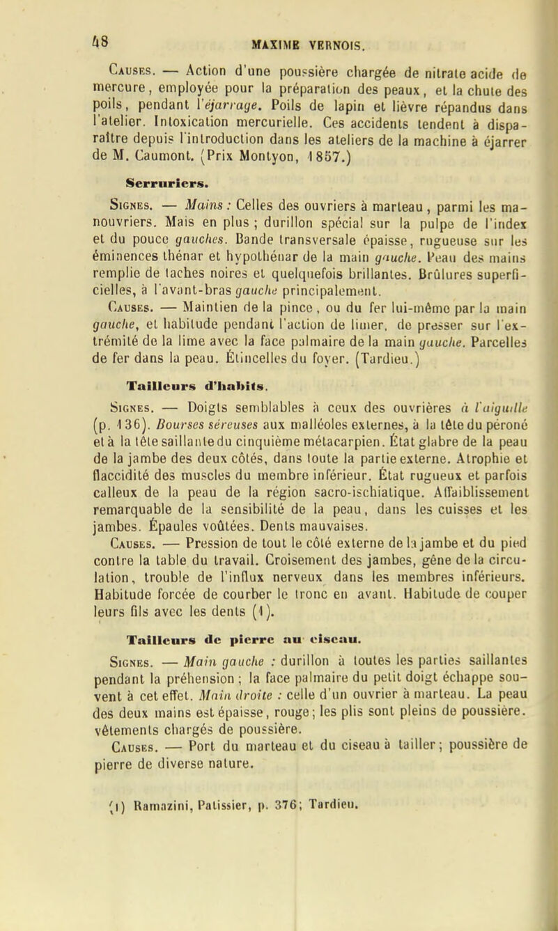 ^|8 Causks. — Action d’une poussière chargée de nitrate acide de mercure, employée pour la préparation des peaux, et la chute des poils, pendant l'éjarrage. Poils de lapin et lièvre répandus dans l'atelier. Intoxication mercurielle. Ces accidents tendent à dispa- raître depuis l'introduction dans les ateliers de la machine à éjarrer de M. Caumont. (Prix Monlyon, 1857.) Serruriers. Signes. — Mains : Celles des ouvriers à marteau , parmi les ma- nouvriers. Mais en plus ; durillon spécial sur la pulpe de l’index et du pouce gauches. Bande transversale épaisse, rugueuse sur les éminences ihénar et hypolhéuar de la main gauche. Peau des mains remplie de taches noires et quelquefois brillantes. Brûlures superfi- cielles, à l'avant-bras gauche principalement. Causes. — Maintien de la pince, ou du fer lui-même par la main gauche, et habitude pendant l’action de limer, de presser sur l'ex- trémité de la lime avec la face palmaire de la main gauche. Parcelles de fer dans la peau. Étincelles du foyer. (Tardieu.) Tailleurs d’iialiils. Signes. — Doigts semblables à ceux des ouvrières à iaiguille (p. 136). Bourses séreuses aux malléoles externes, à la tète du péroné et à la tête saillante du cinquième métacarpien. État glabre de la peau de la jambe des deux côtés, dans toute la partie externe. Atrophie et flaccidité des muscles du membre inférieur. État rugueux et parfois calleux de la peau de la région sacro-ischiatique. Affaiblissement remarquable de la sensibilité de la peau, dans les cuisses et les jambes. Épaules voûtées. Dents mauvaises. Causes. — Pression de tout le côté externe de la jambe et du pied contre la table du travail. Croisement des jambes, gêne delà circu- lation, trouble de l’influx nerveux dans les membres inférieurs. Habitude forcée de courber le tronc en avant. Habitude de couper leurs fils avec les dents (I). Tailleurs <lc pierre au eiseau. Signes. — Main gauche : durillon à toutes les parties saillantes pendant la préhension ; la face palmaire du petit doigt échappe sou- vent à cet effet. Main Oroite : celle d’un ouvrier à marteau. La peau des deux mains est épaisse, rouge; les plis sont pleins de poussière, vêtements chargés de poussière. Causes. — Port du marteau et du ciseau à tailler; poussière de pierre de diverse nature. (l) Ramazini, Pâtissier, p. 376; Tardieu.