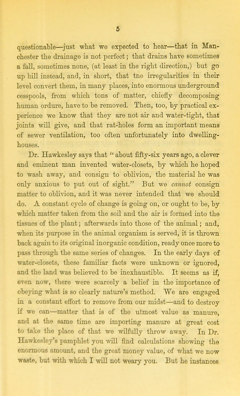 questionable—just what we expected to hear—that in Man- chester the drainage is not perfect; that drains have sometimes a fall, sometimes none, (at least in the right direction,) hut go up hill instead, and, in short, that the irregularities in their level convert them, in many places, into enormous underground cesspools, from which tons of matter, chiefly decomposing human ordure, have to be removed. Then, too, by practical ex- perience we know that they are not air and water-tight, that joints will give, and that rat-holes form an important means of sewer ventilation, too often unfortunately into dwelling- houses. Dr. Hawkesley says that  about fifty-six years ago, a clever and eminent man invented water-closets, by which he hoped to wash away, and consign to oblivion, the material he was only anxious to put out of sight. But we cannot consign matter to oblivion, and it was never intended that we should do. A constant cycle of change is going on, or ought to be, by which matter taken from the soil and the air is formed into the tissues of the plant; afterwards into those of the animal; and, when its purpose in the animal organism is served, it is thrown back again to its original inorganic condition, ready once more to pass through the same series of changes. In the early days of water-closets, these familiar facts were unknown or ignored, and the land was believed to be inexhaustible. It seems as if, even now, there were scarcely a belief in the importance of obeying what is so clearly nature's method. We are engaged in a constant effort to remove from our midst—and to destroy if we can—matter that is of the utmost value as manure, and at the same time are importing manure at great cost to take the place of that we wilfully throw away. In Dr. Hawkesley's pamphlet you will find calculations showing the enormous amount, and the groat money value, of what we now waste, but with which I will not weary you. But he instances