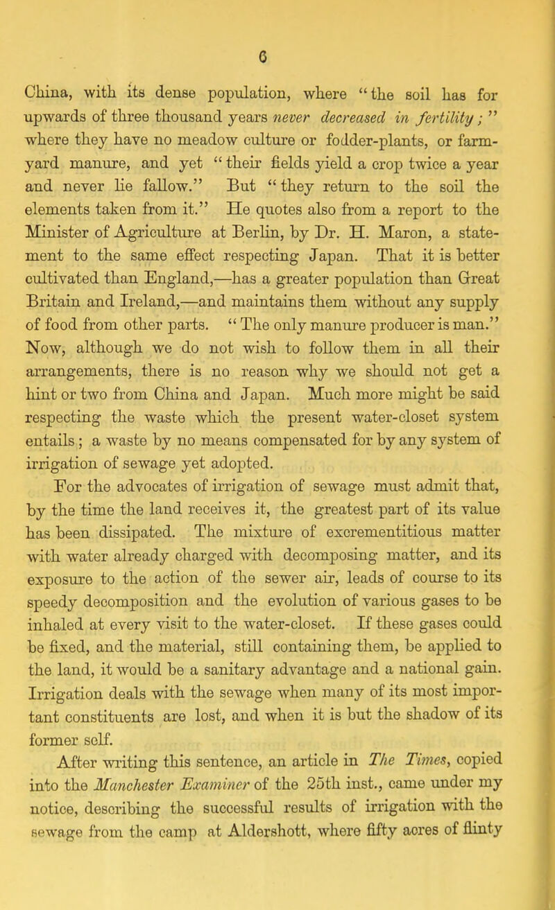 G China, with its dense population, where the soil has for upwards of three thousand years never decreased in fertility;  where they have no meadow culture or fodder-plants, or farm- yard manure, and yet  their fields yield a crop twice a year and never lie fallow. But  they return to the soil the elements taken from it. He quotes also from a report to the Minister of Agriculture at Berlin, by Dr. H. Maron, a state- ment to the same effect respecting Japan. That it is better cultivated than England,—has a greater population than Great Britain and Ireland,—and maintains them without any supply of food from other parts.  The only manure producer is man. Now, although we do not wish to follow them in all their arrangements, there is no reason why we should not get a hint or two from China and Japan. Much more might be said respecting the waste which the present water-closet system entails; a waste by no means compensated for by any system of irrigation of sewage yet adopted. For the advocates of irrigation of sewage must admit that, by the time the land receives it, the greatest part of its value has been dissipated. The mixture of excrementitious matter with water already charged with decomposing matter, and its exposure to the action of the sewer air, leads of course to its speedy decomposition and the evolution of various gases to be inhaled at every visit to the water-closet. If these gases could be fixed, and the material, still containing them, be applied to the land, it would be a sanitary advantage and a national gain. Irrigation deals with the sewage when many of its most impor- tant constituents are lost, and when it is but the shadow of its former self. After writing this sentence, an article in The Times, copied into the Manchester Examiner of the 25th inst., came under my notice, describing the successful results of irrigation with the sewage from the camp at Aldershott, where fifty aores of flinty